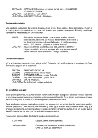 SOPRANO  (CANTANDO) Fumar es un placer, genial, sen… (ATAQUE DE
                TOS INCONTENIBLE)
       LOCUTOR ¿Un placer?… ¿De veras?
       LOCUTORA (INSINUANTE) Psst… Déjalo ya.


Cuñas testimoniales

Las palabras coloquiales de un ama de casa, de un joven, de un vecino, de un campesino, inician el
spot y logran mucha credibilidad por parte de los sectores a quienes representan. El testigo puede ser
verdadero o interpretado por un buen actor.

       MUJER           Todo el día limpia que limpia, corre a servir, vuelve, haz esto,
                       cobra aquello, la cocina, las mesas, de la mañana a la noche, y
                       los domingos también, a limpiar la tienda… Y vea lo que gano,
                       señor… 200 pesitos… ¡Ni para el bus me alcanza!…
       LOCUTOR         200 pesos al mes. Si usted ganara eso, ¿cómo se sentiría?
                       Hagamos un trato: viva una semana, sólo una semana, con el
                       salario mensual de su empleada. Y luego, hablamos.


Cuñas humorísticas

¿Y si abrimos las puertas al humor y la picardía? Esta cuña de identificación de una emisora de Piura
tuvo buena pegada en la audiencia:

       EFECTO          TAMBORES DE SELVA
       CANÍBAL         ¿Prefiere Cutivalú o ñaca ñaca?
       TURISTA         (ESPANTADO) Mejor… mejor Cutivalú.
       CANÍBAL         Muy bien. Pero antes… ¡ñaca ñaca!
       CONTROL         GOLPE MUSICAL
       LOCUTORA        Radio Cutivalú: relájate y disfruta.



El infaltable slogan

Igual que los perfumes, las cuñas también tienen un fijador: son esas pocas palabras con que se cierra
el anuncio y que permanecerán grabadas en la memoria del oyente. En el slogan se condensa el valor
simbólico asignado al producto o al mensaje que queremos comunicar.

Para resaltarlos, algunos realizadores graban los slogans con las voces de más peso (¡que pueden
resultar pesadas!). Otros los saturan con ecos y filtros (que acaban ensuciando el texto). Hay que
procurar, ciertamente, la máxima calidad técnica a la hora de grabar las cuñas. Pero sin olvidar que la
locución natural vende más que los anticuados engolamientos.

Repasemos algunos tipos de slogans que pueden inspirarnos:

          Con rima:                 Colgate, al mal aliento combate.

        Con   un refrán:            Camarón que se duerme, amanece en el chifa.
                                     Chifa Ma Juah, ¡te esperamos!
 