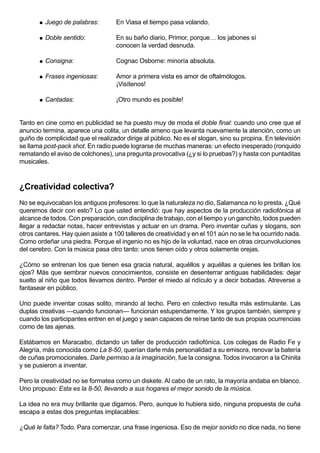    Juego de palabras:       En Viasa el tiempo pasa volando.

          Doble sentido:           En su baño diario, Primor, porque… los jabones sí
                                    conocen la verdad desnuda.

          Consigna:                Cognac Osborne: minoría absoluta.

          Frases ingeniosas:       Amor a primera vista es amor de oftalmólogos.
                                    ¡Visítenos!

          Cantadas:                ¡Otro mundo es posible!


Tanto en cine como en publicidad se ha puesto muy de moda el doble final: cuando uno cree que el
anuncio termina, aparece una colita, un detalle ameno que levanta nuevamente la atención, como un
guiño de complicidad que el realizador dirige al público. No es el slogan, sino su propina. En televisión
se llama post-pack shot. En radio puede lograrse de muchas maneras: un efecto inesperado (ronquido
rematando el aviso de colchones), una pregunta provocativa (¿y si lo pruebas?) y hasta con puntaditas
musicales.


¿Creatividad colectiva?
No se equivocaban los antiguos profesores: lo que la naturaleza no dio, Salamanca no lo presta. ¿Qué
queremos decir con esto? Lo que usted entendió: que hay aspectos de la producción radiofónica al
alcance de todos. Con preparación, con disciplina de trabajo, con el tiempo y un ganchito, todos pueden
llegar a redactar notas, hacer entrevistas y actuar en un drama. Pero inventar cuñas y slogans, son
otros cantares. Hay quien asiste a 100 talleres de creatividad y en el 101 aún no se le ha ocurrido nada.
Como ordeñar una piedra. Porque el ingenio no es hijo de la voluntad, nace en otras circunvoluciones
del cerebro. Con la música pasa otro tanto: unos tienen oído y otros solamente orejas.

¿Cómo se entrenan los que tienen esa gracia natural, aquéllos y aquéllas a quienes les brillan los
ojos? Más que sembrar nuevos conocimientos, consiste en desenterrar antiguas habilidades: dejar
suelto al niño que todos llevamos dentro. Perder el miedo al ridículo y a decir bobadas. Atreverse a
fantasear en público.

Uno puede inventar cosas solito, mirando al techo. Pero en colectivo resulta más estimulante. Las
duplas creativas —cuando funcionan— funcionan estupendamente. Y los grupos también, siempre y
cuando los participantes entren en el juego y sean capaces de reírse tanto de sus propias ocurrencias
como de las ajenas.

Estábamos en Maracaibo, dictando un taller de producción radiofónica. Los colegas de Radio Fe y
Alegría, más conocida como La 8-50, querían darle más personalidad a su emisora, renovar la batería
de cuñas promocionales. Darle permiso a la imaginación, fue la consigna. Todos invocaron a la Chinita
y se pusieron a inventar.

Pero la creatividad no se formatea como un diskete. Al cabo de un rato, la mayoría andaba en blanco.
Uno propuso: Esta es la 8-50, llevando a sus hogares el mejor sonido de la música.

La idea no era muy brillante que digamos. Pero, aunque lo hubiera sido, ninguna propuesta de cuña
escapa a estas dos preguntas implacables:

¿Qué le falta? Todo. Para comenzar, una frase ingeniosa. Eso de mejor sonido no dice nada, no tiene
 