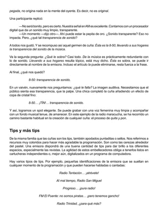 pegada, no origina nada en la mente del oyente. Es decir, no es original.

Una participante replicó:

        —No será bonito, pero es cierto. Nuestra señal en AM es excelente. Contamos con un procesador
digital que da un sonido muy limpio, transparente.
        —Un momento —dijo otro—. Ahí puede estar la pepita de oro. ¿Sonido transparente? Eso no
impacta. Pero, ¿qué tal transparencia de sonido?

A todos nos gustó. Y se recompuso así aquel germen de cuña: Ésta es la 8-50, llevando a sus hogares
la transparencia del sonido de la música.

Va la segunda pregunta: ¿Qué le sobra? Casi todo. De la música es prácticamente redundante con
lo de sonido. Llevando a sus hogares resulta tópico, está muy dicho. Ésta es sobra, se puede ir
directamente al nombre de la emisora. Incluso el artículo la puede eliminarse, resta fuerza a la frase.

Al final, ¿qué nos quedó?

              8-50: transparencia de sonido.

En un vaivén, nuevamente nos preguntamos: ¿qué le falta? La imagen auditiva. Necesitamos que el
público sienta esa transparencia, que la palpe. Una chica completó la cuña añadiendo un efecto de
copa de cristal fino:

              8-50… ¡TÍN!… transparencia de sonido.

Y así, logramos un spot elegante. Se puede grabar con una voz femenina muy limpia y acompañar
con un fondo musical tenue, de amanecer. En este ejemplo de la radio maracucha, se ha recorrido un
camino bastante habitual en la creación de cualquier cuña: el proceso de quita y pon.



Tips y más tips
De la misma familia que las cuñas son los tips, también apodados puntaditas o sellos. Nos referimos a
recursos muy coloridos para hacer más agradable la programación. Son como las cerezas alrededor
del pastel. Una emisora dispondrá de una buena cantidad de tips para dar brillo a los diferentes
espacios, especialmente las revistas. La agilidad de estos embellecedores obliga a tenerlos listos en
cartucheras independientes o, mejor aún, digitalizados en un programa de computadora.

Hay varios tipos de tips. Por ejemplo, pequeñas identificaciones de la emisora que se sueltan en
cualquier momento de la programación y que pueden hacerse habladas o cantadas:

                                    Radio Tentación… ¡atrévete!

                                  Al mal tiempo, Radio San Miguel

                                       Progreso… ¡pura radio!

                     FM El Puente: no somos piratas… ¡pero tenemos gancho!

                                   Radio Trinidad, ¿para qué más?
 