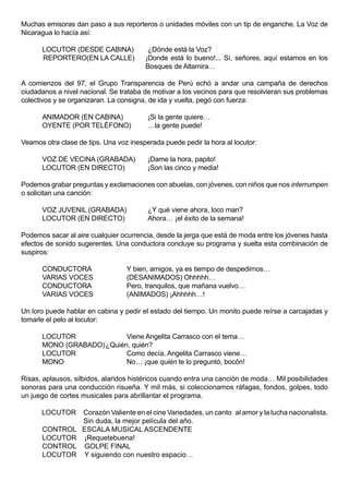 Muchas emisoras dan paso a sus reporteros o unidades móviles con un tip de enganche. La Voz de
Nicaragua lo hacía así:

      LOCUTOR (DESDE CABINA)             ¿Dónde está la Voz?
      REPORTERO(EN LA CALLE)            ¡Donde está lo bueno!... Sí, señores, aquí estamos en los
                                        Bosques de Altamira…

A comienzos del 97, el Grupo Transparencia de Perú echó a andar una campaña de derechos
ciudadanos a nivel nacional. Se trataba de motivar a los vecinos para que resolvieran sus problemas
colectivos y se organizaran. La consigna, de ida y vuelta, pegó con fuerza:

      ANIMADOR (EN CABINA)               ¡Si la gente quiere…
      OYENTE (POR TELÉFONO)              …la gente puede!

Veamos otra clase de tips. Una voz inesperada puede pedir la hora al locutor:

      VOZ DE VECINA (GRABADA)            ¡Dame la hora, papito!
      LOCUTOR (EN DIRECTO)               ¡Son las cinco y media!

Podemos grabar preguntas y exclamaciones con abuelas, con jóvenes, con niños que nos interrumpen
o solicitan una canción:

      VOZ JUVENIL (GRABADA)              ¿Y qué viene ahora, loco man?
      LOCUTOR (EN DIRECTO)               Ahora… ¡el éxito de la semana!

Podemos sacar al aire cualquier ocurrencia, desde la jerga que está de moda entre los jóvenes hasta
efectos de sonido sugerentes. Una conductora concluye su programa y suelta esta combinación de
suspiros:

      CONDUCTORA                  Y bien, amigos, ya es tiempo de despedirnos…
      VARIAS VOCES                (DESANIMADOS) Ohhhhh…
      CONDUCTORA                  Pero, tranquilos, que mañana vuelvo…
      VARIAS VOCES                (ANIMADOS) ¡Ahhhhh…!

Un loro puede hablar en cabina y pedir el estado del tiempo. Un monito puede reírse a carcajadas y
tomarle el pelo al locutor:

      LOCUTOR              Viene Angelita Carrasco con el tema…
      MONO (GRABADO) ¿Quién, quién?
      LOCUTOR              Como decía, Angelita Carrasco viene…
      MONO                 No… ¡que quién te lo preguntó, bocón!

Risas, aplausos, silbidos, alaridos histéricos cuando entra una canción de moda… Mil posibilidades
sonoras para una conducción risueña. Y mil más, si coleccionamos ráfagas, fondos, golpes, todo
un juego de cortes musicales para abrillantar el programa.

      LOCUTOR      Corazón Valiente en el cine Variedades, un canto al amor y la lucha nacionalista.
                   Sin duda, la mejor película del año.
      CONTROL      ESCALA MUSICAL ASCENDENTE
      LOCUTOR      ¡Requetebuena!
      CONTROL      GOLPE FINAL
      LOCUTOR      Y siguiendo con nuestro espacio…
 