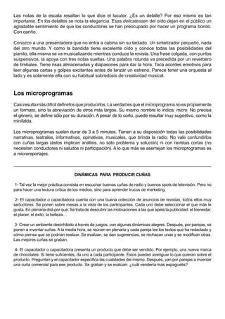 Las notas de la escala resaltan lo que dice el locutor. ¿Es un detalle? Por eso mismo es tan
importante. En los detalles se nota la elegancia. Esas delicatessen del oído dejan en el público un
agradable sentimiento de que los conductores se han preocupado por hacer un programa bonito.
Con cariño.

Conozco a una presentadora que no entra a cabina sin su teclado. Un sintetizador pequeño, nada
del otro mundo. Y como la bandida tiene excelente oído y conoce todas las posibilidades del
pianito, ella misma se va musicalizando mientras conduce la revista. Una frase colgada, con puntos
suspensivos, la apoya con tres notas sueltas. Una palabra rotunda va precedida por un reverbero
de timbales. Tiene risas almacenadas y diapasones para dar la hora. Toca acordes emotivos para
leer algunas cartas y golpes excitantes antes de lanzar un estreno. Parece tener una orquesta al
lado y es solamente ella con su habitual sobredosis de creatividad musical.



Los microprogramas
Casi resulta más difícil definirlos que producirlos. La verdad es que el microprograma no es propiamente
un formato, sino la abreviación de otros más largos. Su mismo nombre lo indica: micro. No precisa
el género, se define sólo por su duración. A pesar de lo corto, puede resultar muy sugestivo, como la
minifalda.

Los microprogramas suelen durar de 3 a 5 minutos. Tienen a su disposición todas las posibilidades
narrativas, teatrales, informativas, opinativas, musicales, que brinda la radio. No vale confundirlos
con cuñas largas (éstos implican análisis, no sólo problema y solución) ni con revistas cortas (no
necesitan conductores ni saludos ni participación). A lo que más se asemejan los microprogramas es
a microreportajes.



                                   DINÁMICAS PARA PRODUCIR CUÑAS

1- Tal vez la mejor práctica consista en escuchar buenas cuñas de radio y buenos spots de televisión. Pero no
para hacer una lectura crítica de los medios, sino para aprender trucos de marketing.

 2- El capacitador o capacitadora cuenta con una buena colección de anuncios de revistas, todos ellos muy
seductores. Se ponen sobre mesas a la vista de los participantes. Cada uno debe seleccionar el que más le
gusta. En plenaria dirá por qué. Se trata de descubrir las motivaciones a las que apela la publicidad: el bienestar,
el placer, el éxito, la belleza…

3- Crear un ambiente desinhibido a través de juegos, con algunas dinámicas alegres. Después, por parejas, se
ponen a inventar cuñas. A la media hora, se reúnen en plenaria y cada pareja lee los textos que ha redactado y
cómo piensa que se podrían realizar. Se evalúan, se dan sugerencias, se rechazan unas y se modifican otras.
Las mejores cuñas se graban.

 4- El capacitador o capacitadora presenta un producto que debe ser vendido. Por ejemplo, una nueva marca
de chocolates. Si tiene suficientes, da uno a cada participante. Éstos pueden averiguar lo que quieran sobre el
producto. Preguntan y el capacitador especifica las cualidades del mismo. Después, van por parejas a inventar
una cuña comercial para ese producto. Se graban y se evalúan: ¿cuál vendería más espaguetis?
 