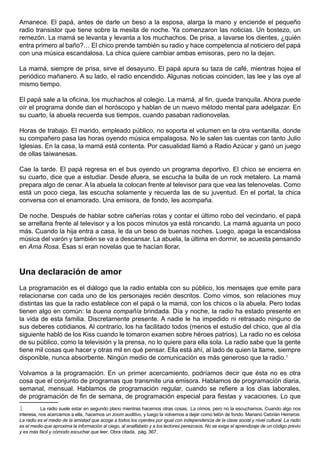 Amanece. El papá, antes de darle un beso a la esposa, alarga la mano y enciende el pequeño
radio transistor que tiene sobre la mesita de noche. Ya comenzaron las noticias. Un bostezo, un
remezón. La mamá se levanta y levanta a los muchachos. De prisa, a lavarse los dientes, ¿quién
entra primero al baño?… El chico prende también su radio y hace competencia al noticiero del papá
con una música escandalosa. La chica quiere cambiar ambas emisoras, pero no la dejan.

La mamá, siempre de prisa, sirve el desayuno. El papá apura su taza de café, mientras hojea el
periódico mañanero. A su lado, el radio encendido. Algunas noticias coinciden, las lee y las oye al
mismo tiempo.

El papá sale a la oficina, los muchachos al colegio. La mamá, al fin, queda tranquila. Ahora puede
oír el programa donde dan el horóscopo y hablan de un nuevo método mental para adelgazar. En
su cuarto, la abuela recuerda sus tiempos, cuando pasaban radionovelas.

Horas de trabajo. El marido, empleado público, no soporta el volumen en la otra ventanilla, donde
su compañero pasa las horas oyendo música empalagosa. No le salen las cuentas con tanto Julio
Iglesias. En la casa, la mamá está contenta. Por casualidad llamó a Radio Azúcar y ganó un juego
de ollas taiwanesas.

Cae la tarde. El papá regresa en el bus oyendo un programa deportivo. El chico se encierra en
su cuarto, dice que a estudiar. Desde afuera, se escucha la bulla de un rock metalero. La mamá
prepara algo de cenar. A la abuela la colocan frente al televisor para que vea las telenovelas. Como
está un poco ciega, las escucha solamente y recuerda las de su juventud. En el portal, la chica
conversa con el enamorado. Una emisora, de fondo, les acompaña.

De noche. Después de hablar sobre cañerías rotas y contar el último robo del vecindario, el papá
se arrellana frente al televisor y a los pocos minutos ya está roncando. La mamá aguanta un poco
más. Cuando la hija entra a casa, le da un beso de buenas noches. Luego, apaga la escandalosa
música del varón y también se va a descansar. La abuela, la última en dormir, se acuesta pensando
en Ama Rosa. Ésas sí eran novelas que te hacían llorar.



Una declaración de amor
La programación es el diálogo que la radio entabla con su público, los mensajes que emite para
relacionarse con cada uno de los personajes recién descritos. Como vimos, son relaciones muy
distintas las que la radio establece con el papá o la mamá, con los chicos o la abuela. Pero todas
tienen algo en común: la buena compañía brindada. Día y noche, la radio ha estado presente en
la vida de esta familia. Discretamente presente. A nadie le ha impedido ni retrasado ninguno de
sus deberes cotidianos. Al contrario, los ha facilitado todos (menos el estudio del chico, que al día
siguiente habló de los Kiss cuando le tomaron examen sobre héroes patrios). La radio no es celosa
de su público, como la televisión y la prensa, no lo quiere para ella sola. La radio sabe que la gente
tiene mil cosas que hacer y otras mil en qué pensar. Ella está ahí, al lado de quien la llame, siempre
disponible, nunca absorbente. Ningún medio de comunicación es más generoso que la radio.1

Volvamos a la programación. En un primer acercamiento, podríamos decir que ésta no es otra
cosa que el conjunto de programas que transmite una emisora. Hablamos de programación diaria,
semanal, mensual. Hablamos de programación regular, cuando se refiere a los días laborales,
de programación de fin de semana, de programación especial para fiestas y vacaciones. Lo que
1          La radio suele estar en segundo plano mientras hacemos otras cosas. La oímos, pero no la escuchamos. Cuando algo nos
interesa, nos acercamos a ella, hacemos un zoom auditivo, y luego la volvemos a dejar como telón de fondo. Mariano Cebrián Herreros:
La radio es el medio de la amistad que acoge a todos los oyentes por igual con independencia de la clase social y nivel cultural. La radio
es el medio que aproxima la información al ciego, al analfabeto y a los lectores perezosos. No se exige el aprendizaje de un código previo
y es más fácil y cómodo escuchar que leer. Obra citada, pág. 367.
 