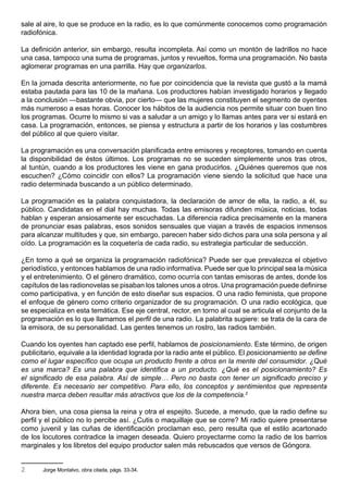 sale al aire, lo que se produce en la radio, es lo que comúnmente conocemos como programación
radiofónica.

La definición anterior, sin embargo, resulta incompleta. Así como un montón de ladrillos no hace
una casa, tampoco una suma de programas, juntos y revueltos, forma una programación. No basta
aglomerar programas en una parrilla. Hay que organizarlos.

En la jornada descrita anteriormente, no fue por coincidencia que la revista que gustó a la mamá
estaba pautada para las 10 de la mañana. Los productores habían investigado horarios y llegado
a la conclusión —bastante obvia, por cierto— que las mujeres constituyen el segmento de oyentes
más numeroso a esas horas. Conocer los hábitos de la audiencia nos permite situar con buen tino
los programas. Ocurre lo mismo si vas a saludar a un amigo y lo llamas antes para ver si estará en
casa. La programación, entonces, se piensa y estructura a partir de los horarios y las costumbres
del público al que quiero visitar.

La programación es una conversación planificada entre emisores y receptores, tomando en cuenta
la disponibilidad de éstos últimos. Los programas no se suceden simplemente unos tras otros,
al tuntún, cuando a los productores les viene en gana producirlos. ¿Quiénes queremos que nos
escuchen? ¿Cómo coincidir con ellos? La programación viene siendo la solicitud que hace una
radio determinada buscando a un público determinado.

La programación es la palabra conquistadora, la declaración de amor de ella, la radio, a él, su
público. Candidatas en el dial hay muchas. Todas las emisoras difunden música, noticias, todas
hablan y esperan ansiosamente ser escuchadas. La diferencia radica precisamente en la manera
de pronunciar esas palabras, esos sonidos sensuales que viajan a través de espacios inmensos
para alcanzar multitudes y que, sin embargo, parecen haber sido dichos para una sola persona y al
oído. La programación es la coquetería de cada radio, su estrategia particular de seducción.

¿En torno a qué se organiza la programación radiofónica? Puede ser que prevalezca el objetivo
periodístico, y entonces hablamos de una radio informativa. Puede ser que lo principal sea la música
y el entretenimiento. O el género dramático, como ocurría con tantas emisoras de antes, donde los
capítulos de las radionovelas se pisaban los talones unos a otros. Una programación puede definirse
como participativa, y en función de esto diseñar sus espacios. O una radio feminista, que propone
el enfoque de género como criterio organizador de su programación. O una radio ecológica, que
se especializa en esta temática. Ese eje central, rector, en torno al cual se articula el conjunto de la
programación es lo que llamamos el perfil de una radio. La palabrita sugiere: se trata de la cara de
la emisora, de su personalidad. Las gentes tenemos un rostro, las radios también.

Cuando los oyentes han captado ese perfil, hablamos de posicionamiento. Este término, de origen
publicitario, equivale a la identidad lograda por la radio ante el público. El posicionamiento se define
como el lugar específico que ocupa un producto frente a otros en la mente del consumidor. ¿Qué
es una marca? Es una palabra que identifica a un producto. ¿Qué es el posicionamiento? Es
el significado de esa palabra. Así de simple… Pero no basta con tener un significado preciso y
diferente. Es necesario ser competitivo. Para ello, los conceptos y sentimientos que representa
nuestra marca deben resultar más atractivos que los de la competencia.2

Ahora bien, una cosa piensa la reina y otra el espejito. Sucede, a menudo, que la radio define su
perfil y el público no lo percibe así. ¿Cutis o maquillaje que se corre? Mi radio quiere presentarse
como juvenil y las cuñas de identificación proclaman eso, pero resulta que el estilo acartonado
de los locutores contradice la imagen deseada. Quiero proyectarme como la radio de los barrios
marginales y los libretos del equipo productor salen más rebuscados que versos de Góngora.


2      Jorge Montalvo, obra citada, págs. 33-34.
 