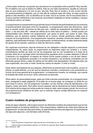 ¿Cómo saber, entonces, la posición que tal emisora ha conquistado entre el público? Muy sencillo.
Por el adjetivo con que el público la califica. Ésta es una radio populachera, aquélla es culturosa,
ésta es pura politiquería y la otra es gris, aburrida. Ésta dice la verdad y la otra mucho bla-blá.
Un posicionamiento privilegiado, que va más allá de cualquier lugar del rating, se logra cuando la
gente no sólo identifica, sino se identifica con la radio: ésa es la nuestra. Así he escuchado decir a
muchos oyentes refiriéndose a las emisoras comunitarias instaladas en tantas ciudades y campos
de América Latina y el Caribe.

La programación es exactamente la que permite hacer el tránsito del perfil diseñado por los emisores
al posicionamiento alcanzado entre los receptores. La programación tiene dos direcciones. Igual
que un puente, puede recorrerse de allá para acá —desde las expectativas del público hacia la
radio— y de acá para allá —desde las ofertas de la radio hacia el público—. Ambas puntas son
indispensables para diseñar una programación: qué quiere la gente, qué quiere la radio. Esta
dialéctica, que ya apareció cuando hablamos de la música, resulta igualmente válida para el
conjunto de la programación. Una programación impositiva, pensada únicamente desde nuestros
objetivos, está destinada al fracaso. Una programación condescendiente, armada solamente desde
los gustos de los oyentes, cosecha un éxito tan fácil como voluble.

Por urgencias económicas, algunas emisoras se ven obligadas a alquilar espacios a productores
independientes. En estos casos, la programación se fragmenta según los variados y, a veces,
contradictorios perfiles de cada uno de los programas que se van sucediendo a lo largo de la
jornada. Atrás de un reportaje sobre reivindicaciones populares entra un pastor alabando a Jehová
y llamando a la resignación, el espacio de música chicha queda contiguo a uno de jazz clásico,
los anuncios de agrotóxicos preceden a la revista campesina y los locutores contratados por los
diferentes grupos entran y salen de cabina con los estilos más disparatados. No estamos ante una
casa organizada, sino ante un hotel, donde los cuartos se alquilan. O ante un motel.

Estas radios arrendadoras de sus espacios, difícilmente se posicionarán ante el público, ya que no
ofrecen un perfil definido, a no ser que los directivos controlen y condicionen a los productores en
función de la línea general de la programación. La experiencia muestra, sin embargo, que cuando
la finalidad del medio es el lucro, dicha coherencia se descuida.

Otras radios, sin personalidad propia, optan por imitar a las bien posicionadas. Si un programa tiene
éxito, enseguida lo están plagiando. Si el estilo de un locutor pega, se consiguen un doble de voz
para hacer lo mismo. Con los programas musicales, con las mismas cuñas de identificación y los
slogans, hacen otro tanto. Para estos monos copiones vale la advertencia de Carlos Rivadeneira:
Una máxima de los juegos de cartas puede ser usada en radio: quien empata, pierde. Así ocurre con
las programaciones imitadoras de otras, que no ostentan ninguna ventaja diferencial con respecto
a la competencia.3



Cuatro modelos de programación
Antes de seguir adelante, vale la pena recorrer los diferentes modelos de programación que se han
experimentado en la historia radiofónica.4 Para esquematizar, hablemos de cuatro tipos básicos de
programación: la total (de todo para todos); la segmentada (de todo para algunos); la especializada
(de algo para algunos); y las llamadas radio-fórmulas.




3       Carlos Rivadeneira, Programación radial, Apuntes de la Universidad de Lima, 1994.
4        Véanse los bien fundamentados capítulos 4 y 5 del libro de Josep Ma. Martí, Modelos de programación radiofónica, Feed
Back, Barcelona, 1990.
 