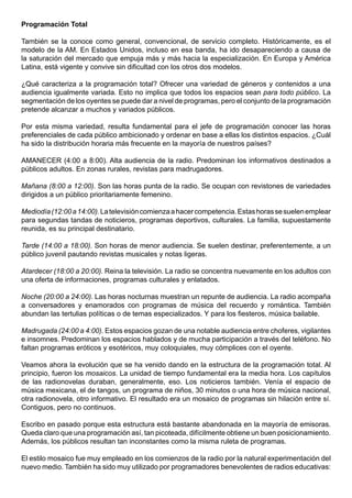 Programación Total

También se la conoce como general, convencional, de servicio completo. Históricamente, es el
modelo de la AM. En Estados Unidos, incluso en esa banda, ha ido desapareciendo a causa de
la saturación del mercado que empuja más y más hacia la especialización. En Europa y América
Latina, está vigente y convive sin dificultad con los otros dos modelos.

¿Qué caracteriza a la programación total? Ofrecer una variedad de géneros y contenidos a una
audiencia igualmente variada. Esto no implica que todos los espacios sean para todo público. La
segmentación de los oyentes se puede dar a nivel de programas, pero el conjunto de la programación
pretende alcanzar a muchos y variados públicos.

Por esta misma variedad, resulta fundamental para el jefe de programación conocer las horas
preferenciales de cada público ambicionado y ordenar en base a ellas los distintos espacios. ¿Cuál
ha sido la distribución horaria más frecuente en la mayoría de nuestros países?

AMANECER (4:00 a 8:00). Alta audiencia de la radio. Predominan los informativos destinados a
públicos adultos. En zonas rurales, revistas para madrugadores.

Mañana (8:00 a 12:00). Son las horas punta de la radio. Se ocupan con revistones de variedades
dirigidos a un público prioritariamente femenino.

Mediodía (12:00 a 14:00). La televisión comienza a hacer competencia. Estas horas se suelen emplear
para segundas tandas de noticieros, programas deportivos, culturales. La familia, supuestamente
reunida, es su principal destinatario.

Tarde (14:00 a 18:00). Son horas de menor audiencia. Se suelen destinar, preferentemente, a un
público juvenil pautando revistas musicales y notas ligeras.

Atardecer (18:00 a 20:00). Reina la televisión. La radio se concentra nuevamente en los adultos con
una oferta de informaciones, programas culturales y enlatados.

Noche (20:00 a 24:00). Las horas nocturnas muestran un repunte de audiencia. La radio acompaña
a conversadores y enamorados con programas de música del recuerdo y romántica. También
abundan las tertulias políticas o de temas especializados. Y para los fiesteros, música bailable.

Madrugada (24:00 a 4:00). Estos espacios gozan de una notable audiencia entre choferes, vigilantes
e insomnes. Predominan los espacios hablados y de mucha participación a través del teléfono. No
faltan programas eróticos y esotéricos, muy coloquiales, muy cómplices con el oyente.

Veamos ahora la evolución que se ha venido dando en la estructura de la programación total. Al
principio, fueron los mosaicos. La unidad de tiempo fundamental era la media hora. Los capítulos
de las radionovelas duraban, generalmente, eso. Los noticieros también. Venía el espacio de
música mexicana, el de tangos, un programa de niños, 30 minutos o una hora de música nacional,
otra radionovela, otro informativo. El resultado era un mosaico de programas sin hilación entre sí.
Contiguos, pero no continuos.

Escribo en pasado porque esta estructura está bastante abandonada en la mayoría de emisoras.
Queda claro que una programación así, tan picoteada, difícilmente obtiene un buen posicionamiento.
Además, los públicos resultan tan inconstantes como la misma ruleta de programas.

El estilo mosaico fue muy empleado en los comienzos de la radio por la natural experimentación del
nuevo medio. También ha sido muy utilizado por programadores benevolentes de radios educativas:
 