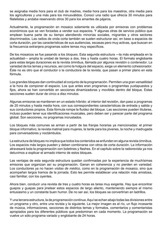 se asignaba media hora para el club de madres, media hora para los maestros, otra media para
los agricultores y una más para los minusválidos. Conocí una radio que ofrecía 30 minutos para
filatelistas y andaba reservando otros 30 para los amantes de pájaros.

Actualmente, la programación en mosaico solamente es utilizada por emisoras con problemas
económicos que se ven forzadas a vender sus espacios. Y algunas otras de servicio público que
emplean buena parte de su tiempo atendiendo minorías sociales, migrantes y otros sectores
discriminados. Las radios de onda corta también se suelen estructurar así, en base a espacios de
corta duración, por las características de sus audiencias, escasas pero muy activas, que buscan en
la frecuencia extranjera programas sobre temas muy específicos.

De los mosaicos se fue pasando a los bloques. Esta segunda estructura —la más empleada en la
actualidad— amplía la unidad de tiempo a dos, tres y hasta cuatro horas. El formato englobante
para estas largas duraciones es la revista ómnibus, llamada por algunos revistón o contenedor. La
variedad de los temas y recursos, así como la holgura del espacio, exige un elemento cohesionador.
Éste no es otro que el conductor o la conductora de la revista, que pasan a primer plano en esta
fórmula.

Los grandes bloques dan continuidad al conjunto de la programación. Permiten una gran versatilidad
a la hora de componer el espacio. Los que antes eran programas o programitas yuxtapuestos y
fijos, ahora se han convertido en secciones dinamizadoras y movibles dentro del bloque. Estas
secciones suelen durar de cinco a diez minutos.

Algunas emisoras se mantienen en un estado híbrido: al interior del revistón, dan paso a programas
de 20 minutos y hasta media hora, con sus correspondientes características de entrada y salida y
sus conductores propios. Esta fórmula rompe la fluidez del bloque. Las secciones pueden titularse,
incluso pueden tener sus identificaciones musicales, pero deben ser y parecer parte del programa
global. Son secciones, no programas incrustados.

Los bloques más comunes se arman a partir de las franjas horarias ya mencionadas: el primer
bloque informativo, la revista matinal para mujeres, la tarde para los jóvenes, la noche y madrugada
para conversadores y noctámbulos.

La estructura de bloques no implica que todos los contenidos se enfunden en alguna revista ómnibus.
Los espacios más largos pueden y deben combinarse con otros de corta duración. La información
atravesará toda la programación con boletines y flashes. En el capítulo sobre la radiorevista ya nos
detuvimos a explicar el armado interno de estos bloques.

Las ventajas de esta segunda estructura quedan confirmadas por la experiencia de muchísimas
emisoras que organizan así su programación. Ganan en coherencia y no pierden en variedad.
Los conductores ya no hacen visitas de médico, como en la programación de mosaico, sino que
acompañan largos tramos de la jornada. Esto les permite establecer una relación más amistosa,
casi familiar, con los oyentes.

Ahora bien, conducir una revista de tres y cuatro horas es tarea muy exigente. Hay que encontrar
guapos y guapas para jinetear estos espacios de largo aliento, manteniendo siempre el mismo
entusiasmo y un constante buen humor. De no ser así, los bloques se convertirían en ladrillos.

Y una tercera estructura, la de programación continua. Aquí se echan abajo todas las divisiones entre
un programa y otro, entre una revista y la siguiente. La mejor imagen es el río, un flujo incesante
de música, informaciones, secciones de distintos temas y formatos, comentarios y comentaristas
apropiados para los diferentes públicos que predominan en cada momento. La programación se
vuelve un sólo programa variado y englobante de 24 horas.
 