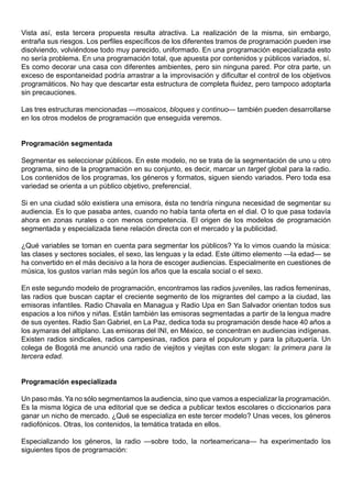 Vista así, esta tercera propuesta resulta atractiva. La realización de la misma, sin embargo,
entraña sus riesgos. Los perfiles específicos de los diferentes tramos de programación pueden irse
disolviendo, volviéndose todo muy parecido, uniformado. En una programación especializada esto
no sería problema. En una programación total, que apuesta por contenidos y públicos variados, sí.
Es como decorar una casa con diferentes ambientes, pero sin ninguna pared. Por otra parte, un
exceso de espontaneidad podría arrastrar a la improvisación y dificultar el control de los objetivos
programáticos. No hay que descartar esta estructura de completa fluidez, pero tampoco adoptarla
sin precauciones.

Las tres estructuras mencionadas —mosaicos, bloques y continuo— también pueden desarrollarse
en los otros modelos de programación que enseguida veremos.


Programación segmentada

Segmentar es seleccionar públicos. En este modelo, no se trata de la segmentación de uno u otro
programa, sino de la programación en su conjunto, es decir, marcar un target global para la radio.
Los contenidos de los programas, los géneros y formatos, siguen siendo variados. Pero toda esa
variedad se orienta a un público objetivo, preferencial.

Si en una ciudad sólo existiera una emisora, ésta no tendría ninguna necesidad de segmentar su
audiencia. Es lo que pasaba antes, cuando no había tanta oferta en el dial. O lo que pasa todavía
ahora en zonas rurales o con menos competencia. El origen de los modelos de programación
segmentada y especializada tiene relación directa con el mercado y la publicidad.

¿Qué variables se toman en cuenta para segmentar los públicos? Ya lo vimos cuando la música:
las clases y sectores sociales, el sexo, las lenguas y la edad. Este último elemento —la edad— se
ha convertido en el más decisivo a la hora de escoger audiencias. Especialmente en cuestiones de
música, los gustos varían más según los años que la escala social o el sexo.

En este segundo modelo de programación, encontramos las radios juveniles, las radios femeninas,
las radios que buscan captar el creciente segmento de los migrantes del campo a la ciudad, las
emisoras infantiles. Radio Chavala en Managua y Radio Upa en San Salvador orientan todos sus
espacios a los niños y niñas. Están también las emisoras segmentadas a partir de la lengua madre
de sus oyentes. Radio San Gabriel, en La Paz, dedica toda su programación desde hace 40 años a
los aymaras del altiplano. Las emisoras del INI, en México, se concentran en audiencias indígenas.
Existen radios sindicales, radios campesinas, radios para el populorum y para la pituquería. Un
colega de Bogotá me anunció una radio de viejitos y viejitas con este slogan: la primera para la
tercera edad.


Programación especializada

Un paso más. Ya no sólo segmentamos la audiencia, sino que vamos a especializar la programación.
Es la misma lógica de una editorial que se dedica a publicar textos escolares o diccionarios para
ganar un nicho de mercado. ¿Qué se especializa en este tercer modelo? Unas veces, los géneros
radiofónicos. Otras, los contenidos, la temática tratada en ellos.

Especializando los géneros, la radio —sobre todo, la norteamericana— ha experimentado los
siguientes tipos de programación:
 