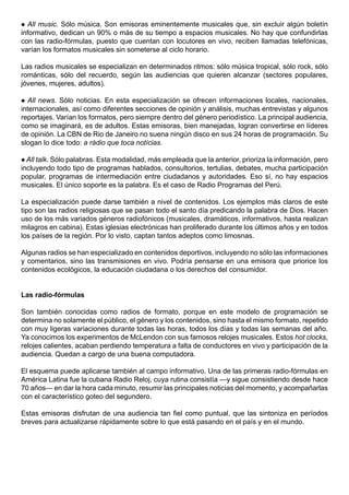  All music. Sólo música. Son emisoras eminentemente musicales que, sin excluir algún boletín
informativo, dedican un 90% o más de su tiempo a espacios musicales. No hay que confundirlas
con las radio-fórmulas, puesto que cuentan con locutores en vivo, reciben llamadas telefónicas,
varían los formatos musicales sin someterse al ciclo horario.

Las radios musicales se especializan en determinados ritmos: sólo música tropical, sólo rock, sólo
románticas, sólo del recuerdo, según las audiencias que quieren alcanzar (sectores populares,
jóvenes, mujeres, adultos).

  All news. Sólo noticias. En esta especialización se ofrecen informaciones locales, nacionales,
internacionales, así como diferentes secciones de opinión y análisis, muchas entrevistas y algunos
reportajes. Varían los formatos, pero siempre dentro del género periodístico. La principal audiencia,
como se imaginará, es de adultos. Estas emisoras, bien manejadas, logran convertirse en líderes
de opinión. La CBN de Rio de Janeiro no suena ningún disco en sus 24 horas de programación. Su
slogan lo dice todo: a rádio que toca notícias.

 All talk. Sólo palabras. Esta modalidad, más empleada que la anterior, prioriza la información, pero
incluyendo todo tipo de programas hablados, consultorios, tertulias, debates, mucha participación
popular, programas de intermediación entre ciudadanos y autoridades. Eso sí, no hay espacios
musicales. El único soporte es la palabra. Es el caso de Radio Programas del Perú.

La especialización puede darse también a nivel de contenidos. Los ejemplos más claros de este
tipo son las radios religiosas que se pasan todo el santo día predicando la palabra de Dios. Hacen
uso de los más variados géneros radiofónicos (musicales, dramáticos, informativos, hasta realizan
milagros en cabina). Estas iglesias electrónicas han proliferado durante los últimos años y en todos
los países de la región. Por lo visto, captan tantos adeptos como limosnas.

Algunas radios se han especializado en contenidos deportivos, incluyendo no sólo las informaciones
y comentarios, sino las transmisiones en vivo. Podría pensarse en una emisora que priorice los
contenidos ecológicos, la educación ciudadana o los derechos del consumidor.


Las radio-fórmulas

Son también conocidas como radios de formato, porque en este modelo de programación se
determina no solamente el público, el género y los contenidos, sino hasta el mismo formato, repetido
con muy ligeras variaciones durante todas las horas, todos los días y todas las semanas del año.
Ya conocimos los experimentos de McLendon con sus famosos relojes musicales. Estos hot clocks,
relojes calientes, acaban perdiendo temperatura a falta de conductores en vivo y participación de la
audiencia. Quedan a cargo de una buena computadora.

El esquema puede aplicarse también al campo informativo. Una de las primeras radio-fórmulas en
América Latina fue la cubana Radio Reloj, cuya rutina consistía —y sigue consistiendo desde hace
70 años— en dar la hora cada minuto, resumir las principales noticias del momento, y acompañarlas
con el característico goteo del segundero.

Estas emisoras disfrutan de una audiencia tan fiel como puntual, que las sintoniza en períodos
breves para actualizarse rápidamente sobre lo que está pasando en el país y en el mundo.
 