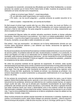 La respuesta me sorprendió, conociendo las dificultades que tenía Radio Quillabamba, su escaso
personal, los casetes que el mismo Rufino había traído al taller, muestras de programas lentos,
realizados con tanta voluntad como inexperiencia.

        —¿Están en el primer lugar, Rufino? —insistí desconfiado.
        —Sí, por allá todos están enganchados con nuestra emisora.
        —Por cierto —se me ocurrió preguntar— ¿cuántas emisoras se pueden escuchar en tu
zona?
        —Sólo la nuestra —respondió feliz, con sonrisa de triunfador.

Es fácil ocupar el primer lugar cuando sólo hay uno. Años más tarde, me crucé con Rufino y lo
hallé preocupado. Acababan de instalar dos FMs en Quillabamba con música cautivante para la
juventud y toda la nota moderna. No quise preguntar su posición en el rating, sospechando que
ahora ocupaba el tercer lugar.

¡La competencia! Algunas radios de carácter educativo asumieron durante un tiempo actitudes
candorosas. Nosotros hacemos lo que podemos —le oí decir a un obispo guatemalteco, dueño de
una emisora— y que los otros hagan lo que quieran. Nosotros no estamos compitiendo con nadie…
El asunto, monseñor, es que ellas sí están compitiendo con usted.

Esa actitud —hay que reconocerlo— se relaciona con la forma relativamente cómoda con que
muchas radios educativas obtenían y aún obtienen sus fondos: donaciones de agencias de
cooperación o del Estado.

No discuto la excelente voluntad de las financiadoras ni el deber estatal de favorecer una comunicación
de servicio público. El problema está del otro lado. Acostumbrados a recibirlo y no a producirlo, el
dinero que llegaba a la radio no se relacionaba con la calidad de los programas. La pregunta es
inevitable: estas emisoras de filantrópicas intenciones, ¿se han mantenido en el aire por la bondad
de sus emisiones o de sus donantes? O dicho en negativo: si les quitaran los subsidios, ¿resistirían
la competencia de las radios comerciales?

No critico los proyectos recibidos de las agencias de cooperación. Al contrario, estas ayudas
desinteresadas han permitido echar a andar y sostener económicamente a muchas radios educativas
en el llamado Tercer Mundo. Mientras podamos recuperar alguito de lo que el Primero nos debe,
pues mejor. Pero las agencias están recortando los aportes o priorizando otras regiones como
África y Europa del Este. Igualmente, los Estados se achican, sus empresas se privatizan. Una
emisora responsable no puede fundamentar su presupuesto indefinidamente en lo que llegue de
afuera o de arriba.

En los campos de concentración, ante las barbaridades que cometían los nazis y que él mismo
padeció, Dietrich Bonhoeffer dejó escrito: aprender a vivir como si Dios no existiese. Nadie vendrá a
solucionarnos los problemas, tenemos que defendernos con nuestras propias fuerzas, sin esperar
ningún auxilio del cielo. Creo que la atinada pero inquietante recomendación de aquel teólogo
protestante vale también para las radios educativas y comunitarias. Me atrevo a glosarla diciendo
que estas iniciativas tienen que crecer y desarrollarse como si les hubieran cortado las ayudas
internacionales o estatales. Aunque todavía las reciban, hacerse ya a la idea de que no van a recibir
más. Y que la única posibilidad de mantenerse en el dial es compitiendo a base de calidad con las
demás radios. Compito, luego existo.

Otras muchas emisoras de carácter popular transmiten sin donaciones ni subsidios. Apelando a la
mística o al entusiasmo juvenil, estas radios trabajan con personal voluntario. ¿Será la solución?
Para el arranque del proyecto, a falta de otros recursos, tal vez sí. A la larga, pienso que no. Porque
 
