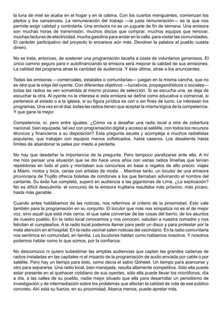 la luna de miel se acaba en el hogar y en la cabina. Con los cuartos menguantes, comienzan los
pleitos y los cansancios. La remuneración del trabajo —la justa remuneración— es la que nos
permite exigir calidad y controlarla. Una emisora no es un juguete de fin de semana. Una emisora
son muchas horas de transmisión, muchos discos que comprar, muchos equipos que renovar,
muchas facturas de electricidad, mucha gasolina para andar en la calle, para visitar las comunidades.
El carácter participativo del proyecto lo encarece aún más. Devolver la palabra al pueblo cuesta
dinero.

No se trata, entonces, de sostener una programación tacaña a costa de voluntarios generosos. El
único camino seguro para ir autofinanciando la emisora será mejorar la calidad de sus emisiones.
La calidad del programa atrae la cantidad de audiencia. Y ésta última, atrae a los anunciantes.

Todas las emisoras —comerciales, estatales o comunitarias— juegan en la misma cancha, que no
es otra que la oreja del oyente. Con diferentes objetivos —lucrativos, propagandísticos o sociales—
todas las radios se ven sometidas al mismo proceso de selección. Si se escucha una, se deja de
escuchar la otra. Al oyente no le interesa si esta emisora se define como educativa o comercial, si
pertenece al estado o a la iglesia, si su figura jurídica es con o sin fines de lucro. Le interesan los
programas. Una vez en el dial, todas las radios tienen que aceptar la misma lógica de la competencia.
Y que gane la mejor.

Competencia, sí, pero entre iguales. ¿Cómo va a desafiar una radio local a otra de cobertura
nacional, bien equipada, tal vez con programación digital y acceso al satélite, con todos los recursos
técnicos y financieros a su disposición? Esta pregunta asusta y acompleja a muchos radialistas
populares, que trabajan con equipos menos sofisticados, hasta caseros. Los desalienta hasta
límites de abandonar la pelea por miedo a perderla.

No hay que desdeñar la importancia de la pregunta. Pero tampoco paralizarse ante ella. A mí
me hizo pensar una situación que se dio hace unos años con varias radios limeñas que tenían
repetidoras en todo el país y montaban sus concursos en base a regalos de alto precio: viajes
a Miami, motos y bicis, cenas con artistas de moda… Mientras tanto, un locutor de una emisora
provinciana de Trujillo ofrecía bolsitas de condones a los que llamaban adivinando el nombre del
cantante. Su éxito fue completo, superó en audiencia a las gigantonas de Lima. ¿La explicación?
No es difícil descubrirla: el concurso de la emisora trujillana resultaba más próximo, más pícaro,
hasta más ganable.

Cuando antes hablábamos de las noticias, nos referimos al criterio de la proximidad. Esto vale
también para la programación en su conjunto. El locutor que más nos simpatiza no es el de mejor
voz, sino aquél que está más cerca, el que sabe conversar de las cosas del barrio, de los asuntos
de nuestro pueblo. En la radio local conocemos y nos conocen, saludan a nuestra comadre y nos
felicitan el cumpleaños. A la radio local podemos llamar para pedir un disco y para protestar por la
mala atención en el hospital. En la radio vecinal salen noticias del vecindario. En la radio comunitaria
nos sentimos en comunidad, en familia. Los locutores hablan como hablamos nosotros. Y nosotros
podemos hablar como lo que somos, por la confianza.

No desconozco ni quiero subestimar las amplias audiencias que captan las grandes cadenas de
radios instaladas en las capitales ni el impacto de la programación de audio enviada por cable o por
satélite. Pero hay un tiempo para todo, como decía el sabio Qohelet. Un tiempo para acercarse y
otro para separarse. Una radio local, bien manejada, resulta altamente competitiva. Sólo ella puede
estar presente en el quehacer cotidiano de sus oyentes, sólo ella puede llevar los micrófonos, día
a día, a las calles de su pueblo, nadie mejor situado que ella para desarrollar un periodismo de
investigación y de intermediación sobre los problemas que afectan la calidad de vida de ese público
concreto. Ahí está su fuerza, en su proximidad. Abarca menos, puede apretar más.
 