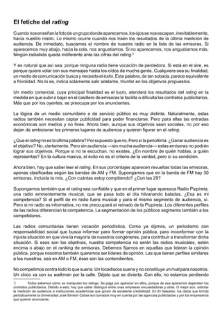 El fetiche del rating
Cuando nos enseñan la foto de un grupo donde aparecemos, los ojos se nos escapan, inevitablemente,
hacia nuestro rostro. Lo mismo ocurre cuando nos traen los resultados de la última medición de
audiencia. De inmediato, buscamos el nombre de nuestra radio en la lista de las emisoras. Si
aparecemos muy abajo, hacia la cola, nos angustiamos. Si no aparecemos, nos angustiamos más.
Ningún radialista queda indiferente ante las cifras del rating.5

Y es natural que así sea, porque ninguna radio tiene vocación de perdedora. Si está en el aire, es
porque quiere volar con sus mensajes hasta los oídos de mucha gente. Cualquiera sea su finalidad,
un medio de comunicación busca y necesita el éxito. Esta palabra, de tan sobada, parece equivalente
a frivolidad. No lo es, indica solamente salir adelante, triunfar en los objetivos propuestos.

Un medio comercial, cuya principal finalidad es el lucro, atenderá los resultados del rating en la
medida en que subir o bajar en el casillero de emisoras le facilita o dificulta los contratos publicitarios.
Más que por los oyentes, se preocupa por los anunciantes.

La lógica de un medio comunitario o de servicio público es muy distinta. Naturalmente, estas
radios también necesitan captar publicidad para poder financiarse. Pero para ellas las entradas
económicas son medios y no fines. Ahora bien, aunque sus objetivos sean sociales, no por eso
dejan de ambicionar los primeros lugares de audiencia y quieren figurar en el rating.

¿Que el rating no es la última palabra? Por supuesto que no. Pero sí la penúltima. ¿Ganar audiencia es
el objetivo? No, ciertamente. Pero sin audiencia —sin mucha audiencia— estas emisoras no podrán
lograr sus objetivos. Porque si no te escuchan, no existes. ¿En nombre de quién hablas, a quién
representas? En la cultura masiva, el éxito no es el criterio de la verdad, pero sí su condición.

Ahora bien, hay que saber leer el rating. En sus porcentajes aparecen revueltas todas las emisoras,
apenas clasificadas según las bandas de AM y FM. Supongamos que en la banda de FM hay 30
emisoras, incluida la mía. ¿Con cuántas estoy compitiendo? ¿Con las 29?

Supongamos también que el rating sea confiable y que en el primer lugar aparezca Radio Pizpireta,
una radio eminentemente musical, que se pasa todo el día hilvanando baladas. ¿Esa es mi
competencia? Si el perfil de mi radio fuera musical y para el mismo segmento de audiencia, sí.
Pero si mi radio es informativa, no me preocupará el reinado de la Pizpireta. Los diferentes perfiles
de las radios diferencian la competencia. La segmentación de los públicos segmenta también a los
competidores.

Las radios comunitarias tienen vocación periodística. Como ya dijimos, un periodismo con
responsabilidad social que busca informar para formar opinión pública, para inconformar con la
injusta situación en que vive la mayoría de nuestros congéneres, para contribuir a transformar dicha
situación. Si esos son los objetivos, nuestra competencia no serán las radios musicales, estén
encima o abajo en el ranking de emisoras. Debemos fijarnos en aquellas que lideran la opinión
pública, porque nosotros también queremos ser líderes de opinión. Las que tienen perfiles similares
a los nuestros, sea en AM o FM, ésas son las contendientes.

No competimos contra todo lo que suena. Un tocadiscos suena y no constituye un rival para nosotros.
Un chico va con su walkman por la calle. Déjelo que se divierta. Con ello, no estamos perdiendo
5        Todos sabemos cómo se manipulan los ratings. Se paga por aparecer en ellos, porque de esa apariencia dependen los
contratos publicitarios. Debido a esto, hay que saber distinguir entre unas empresas encuestadoras y otras. O mejor aún, solicitar
la medición de audiencia a instituciones académicas que gocen de excelente credibilidad. En El Salvador, los datos que brinda
periódicamente la Universidad José Simeón Cañas son tomados muy en cuenta por las agencias publicitarias y por los empresarios
que quieren anunciarse.
 