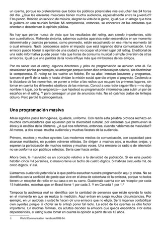 un oyente, porque no pretendemos que todos los públicos potenciales nos escuchen las 24 horas
del día. ¿Que las emisoras musicales tienen mucha audiencia, especialmente entre la juventud?
Estupendo. Brindan un servicio de música, alegran la vida de la gente, igual que un amigo que toca
la guitarra en una reunión familiar. Mi competencia, entonces, se concentra en las emisoras que
orientan o desorientan la opinión pública.

No hay que perder nunca de vista que los resultados del rating, aun siendo importantes, sólo
son cuantitativos. Midiendo sintonía, sabemos cuántos aparatos están encendidos en un momento
determinado y cuántas personas, como promedio, están escuchando en ese mismo momento tal
o cual emisora. Nada conocemos sobre el impacto que está logrando dicha comunicación. Una
emisora puede liderar la opinión de una ciudad y no ocupar el primer lugar del rating. El editorial de
una radio informativa puede pesar más que horas de consumo musical o simple diversión de otras
emisoras. Igual que una palabra de la novia influye más que mil bromas de los amigos.

Por no saber leer el rating, algunos directores y jefes de programación se achican ante él. Se
obsesionan por los porcentajes, se amargan porque tienen diez emisoras por delante, sin discriminar
la competencia. El rating se les vuelve un fetiche. En su altar, inmolan locutores y programas,
tuercen el perfil de la radio y hasta olvidan la misión social que dio origen al proyecto. Cediendo a
la dictadura de los numeritos, se ponen a imitar a las radios que ocupan los primeros lugares, sin
tomar en cuenta los diferentes objetivos de las mismas. Conocí a una radio exguerrillera —no digo
nombre ni lugar, por la vergüenza— que hipotecó su programación informativa para subir un par de
escaños en el rating. Y para conseguir un par de anuncios más. No sé cuántos platos de lentejas
obtuvo. Pero perdió la primogenitura.



Una programación masiva
Masa significa pasta homogénea, igualada, uniforme. Con razón esta palabra provoca rechazo en
muchos comunicadores que apuestan por la diversidad cultural, por emisoras que promuevan la
ética y la estética de lo diferente. ¿A qué nos referimos, entonces, cuando hablamos de masividad?
Al menos, a dos cosas: mucha audiencia y muchas facetas de la audiencia.

Primero, muchos y muchas oyentes. Los modernos medios de comunicación, con capacidad para
alcanzar multitudes, no pueden volverse elitistas. Se dirigen a muchos ojos, a muchas orejas, y
esperan la participación de muchos rostros y muchas voces. Una emisora de radio o de televisión
no se conforma con públicos selectos. Sería caer hacia arriba.

Ahora bien, la masividad es un concepto relativo a la densidad de población. Si en este pueblo
habitan cinco mil personas, lo masivo tiene un techo de cuatro dígitos. Si habitan cincuenta mil, de
cinco dígitos. Y así.

Llamamos audiencia potencial a la que podría escuchar nuestra programación aquí y ahora. No se
identifica con la cantidad de gente que vive en el área de cobertura de la emisora, porque no todos
tienen un receptor de radio en su casa o en su carro. Guatemala cuenta con un receptor por cada
15 habitantes, mientras que en Brasil tiene 1 por cada 3. Y en Canadá 1 por 1.6

Tampoco la audiencia real se identifica con la cantidad de personas que están oyendo la radio
en el momento en que se realiza la medición. Aquí entran en juego muchas circunstancias. Por
ejemplo, en un autobús a usted le hacen oír una emisora que no eligió. Sería ingenuo contabilizar
cien oyentes porque al chofer se le antojó poner tal radio. La edad de los oyentes es otro factor
importante. En muchas familias, los adultos deciden la emisora que queda encendida. Por estas
dependencias, el rating suele tomar en cuenta la opinión a partir de los 12 años.
6      World Communication Handbook1992-94.
 