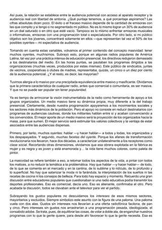 Así pues, la relación se establece entre la audiencia potencial con acceso al aparato receptor y la
audiencia real con libertad de sintonía. ¿Qué puntaje tenemos, a qué porcentaje aspiramos? Las
cifras absolutas dicen poco. El éxito o el fracaso masivo depende de la cantidad de emisoras con
las que compito y si tengo o no segmentado mi público. No es lo mismo lograr un 30% de audiencia
en un dial saturado o en otro que esté vacío. Tampoco es lo mismo enfrentar emisoras musicales
o informativas, emisoras con una programación total o especializada. Por otro lado, si mi público
objetivo son los jóvenes, concentraré solamente en ellos —que representan tal vez el 50% de los
posibles oyentes— mi expectativa de audiencia.

Tomando en cuenta estas variables, volvamos al primer contenido del concepto masividad: tener
muchos oyentes, muchísimos. Subrayo esto, porque en algunas radios populares de América
Latina, tal vez por una práctica intensa de educación presencial, los directivos redujeron demasiado
a los destinatarios del medio. En las horas puntas, se pautaban los programas dirigidos a las
organizaciones (muchas veces, producidos por estas mismas). Este público de sindicatos, juntas
de vecinos, cooperativas o clubes de madres, representaba, quizás, un cinco o un diez por ciento
de la audiencia potencial. ¿Y el resto, es decir, las mayorías?

Tuvimos alergia a lo masivo por una precipitada equivalencia entre masivo y masificante. Olvidamos
que la primera característica de cualquier radio, antes que comercial o comunitaria, es ser masiva.
Y que no se puede ser popular sin tener popularidad.

Ya es tiempo de arrinconar la visión instrumentalista de la radio como herramienta de apoyo a los
grupos organizados. Un medio masivo tiene su dinámica propia, muy diferente a la del trabajo
presencial. Ciertamente, desde nuestra programación apoyaremos a los movimientos sociales y
los sectores más dinámicos de la población. Pero el apoyo no consiste en reducir destinatarios con
programas de audiencias cautivas, donde los militantes hablan entre sí y acaban convenciendo a
los convencidos. El mejor aporte de un medio masivo será la proyección de los organizados hacia la
masa, para que sumen. El mejor servicio será estimular los valores colectivos y la ventaja de estar
asociados entre las audiencias dispersas.

Primero, por tanto, muchos oyentes: hablar —y hacer hablar— a todos y todas, los organizados y
los despapayados. Y segundo, muchas facetas del oyente. Porque los afanes de transformación
revolucionaria nos llevaron, hace dos décadas, a caracterizar unilateralmente a los receptores como
clase social. Recortando otras dimensiones, olvidamos que esa obrera explotada en la fábrica es
mujer y es negra y es joven y está enamorada y… la vida tiene muchos colores, como paleta de
pintor.

La masividad se refiere también a eso, a retomar todos los aspectos de la vida, a pintar con todos
los matices, a no reducir la temática a la problemática. Hay que hablar —y hacer hablar— de todo,
de lo que se comenta en el mercado y en la cantina, de lo sublime y lo ridículo, de lo profundo y
lo superficial. No hay que satanizar la moda ni la farándula, la interpretación de los sueños ni las
recetas de cocina ni los consejos de belleza. Para todo hay espacio y momento. Recuerdo una gran
discusión entre educadores populares que cuestionaban si una radio educativa podía transmitir los
deportes profesionales. Eso es comercial, decía uno. Eso es alienante, confirmaba el otro. Pero
acabada la discusión, todos se clavaban ante el televisor para ver el partido.

Subrayando los gustos populares no descuidamos los intereses de esos mismos sectores,
mayoritarios y excluidos. Siempre simbolizo este asunto con la figura de una paloma. Una paloma
vuela con dos alas. Gustos sin intereses nos llevarían a una oferta radiofónica facilona, de pan
y circo. Pero intereses sin gustos nos arrastrarían a una programación pesada, ideologizada, el
consabido adobe. Se trata, pues, de equilibrar las cosas, de volar a doble ala, de enganchar nuestros
programas con lo que la gente quiere, para desde ahí favorecer lo que la gente necesita. Esa es
 
