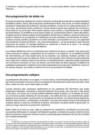 la dinámica: ir desde los gustos hacia los intereses. O como decía Brecht, hacer interesantes los
intereses.



Una programación de doble vía
En zonas campesinas y alejadas de nuestro continente, la radio jugó durante años un papel subsidiario
de teléfono público. Ahora, éste le devuelve ampliamente el favor. Hoy en día, el invento de Bell es
compañero inseparable del de Marconi. Gracias al teléfono, la radio se ha vuelto bidireccional. En
sus inicios, las emisoras tenían auditorios a donde acudía la gente para aplaudir los conciertos y
tomar parte en los concursos. Pero asistían apenas unos cuantos y, mayoritariamente, en calidad
de observadores. Es el teléfono el que logra la doble vía, la participación plena y fresca del público.
Cualquier persona, desde cualquier punto geográfico donde haya un teléfono, puede convertirse en
emisor e intervenir en el programa en condiciones de audio similares a las del locutor de cabina.7
(¡Incluso muchos oyentes que llaman a la radio aventajan a los locutores en voz y en capacidad
comunicativa!) El sueño de Brecht —los emisores/receptores— se hace posible en este fecundo
matrimonio de medios. El mensaje telefónico se colectiviza a través de la radio. Y el mensaje
radiofónico se individualiza a través del teléfono.

Los enlaces telefónicos sirven no solamente para relacionar locutores y oyentes, sino para poner
varias emisoras en cadena, multiplicando así la cobertura y la audiencia. La vía telefónica facilita
las transmisiones por línea desde fuera de los estudios. Los sistemas múltiplex permiten una
conversación entre varios a la distancia. Ahora, con los celulares, todo individuo es potencialmente
una unidad móvil. Desde el lugar de los hechos e instantáneamente, cualquiera puede conectarse
con la emisora y transmitir, en vivo y en directo, una información de último segundo. El teléfono ha
instalado la participación ciudadana como parte indisoluble de la producción radiofónica. Como en
los amores intensos, ya la radio no sabría vivir sin él, se suicidaría si le faltase.



Una programación callejera
La participación del público no se agota, ni mucho menos, en las llamadas telefónicas, las cartas o
las visitas a la emisora, tal como vimos en el capítulo IX. No basta que la calle entre a la radio. Hace
falta, y cada vez más, que la radio salga a la calle.

Cuando decimos esto, pensamos rápidamente en los reporteros del informativo que andan
zapateando hospitales, comisarías y esquinas calientes. De acuerdo, pero hay que ir más afuera
y más lejos. Los temas de la revista pueden debatirse desde la plaza y en la parada de buses.
Los concursos pueden realizarse en las escuelas y a la salida del cine. Los sociodramas pueden
grabarse en la comunidad. Las denuncias, en el lugar de los hechos. Las transmisiones deportivas,
desde la misma cancha. Los festivales, al aire libre. Ya es hora de romper el huevo insonorizado de
nuestras cabinas y sacar los micrófonos al exterior, acercarlos a la gente donde la gente está. La
calle es el lugar natural de la producción radiofónica.

Radio Cabal se lo tomó en serio. Bajo la inspiración de Superbarrio, el fortachón de lucha libre
que aparece disfrazado en cualquier manifestación popular y encabeza los justos reclamos de los
barrios mexicanos, esta joven emisora inventó su personaje para mezclarse con los más humildes
de la capital salvadoreña.

7          En televisión, las cosas son distintas. Cuando participa el público, es porque el canal ha tomado la iniciativa, porque ha
enviado la móvil a este barrio para hacer un reportaje. O porque ha puesto en tal esquina a su reportera estrella para que haga una
vox pop. En algunos programas, los televidentes llaman por teléfono. Están, sin embargo, en muy diferentes condiciones: mientras
ellos se mantienen en off, el animador está empantallado. En los concursos y los talk show, la participación está muy condicionada.
El set, lleno de gente, viene siendo un recurso más del programa.
 