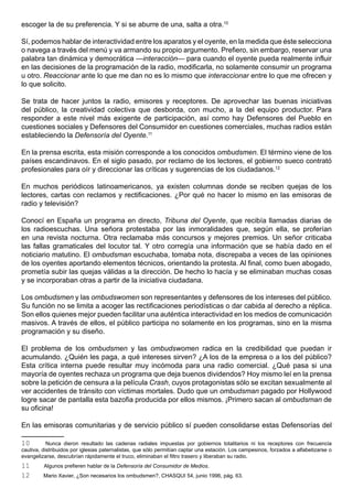 escoger la de su preferencia. Y si se aburre de una, salta a otra.10

Sí, podemos hablar de interactividad entre los aparatos y el oyente, en la medida que éste selecciona
o navega a través del menú y va armando su propio argumento. Prefiero, sin embargo, reservar una
palabra tan dinámica y democrática —interacción— para cuando el oyente pueda realmente influir
en las decisiones de la programación de la radio, modificarla, no solamente consumir un programa
u otro. Reaccionar ante lo que me dan no es lo mismo que interaccionar entre lo que me ofrecen y
lo que solicito.

Se trata de hacer juntos la radio, emisores y receptores. De aprovechar las buenas iniciativas
del público, la creatividad colectiva que desborda, con mucho, a la del equipo productor. Para
responder a este nivel más exigente de participación, así como hay Defensores del Pueblo en
cuestiones sociales y Defensores del Consumidor en cuestiones comerciales, muchas radios están
estableciendo la Defensoría del Oyente.11

En la prensa escrita, esta misión corresponde a los conocidos ombudsmen. El término viene de los
países escandinavos. En el siglo pasado, por reclamo de los lectores, el gobierno sueco contrató
profesionales para oír y direccionar las críticas y sugerencias de los ciudadanos.12

En muchos periódicos latinoamericanos, ya existen columnas donde se reciben quejas de los
lectores, cartas con reclamos y rectificaciones. ¿Por qué no hacer lo mismo en las emisoras de
radio y televisión?

Conocí en España un programa en directo, Tribuna del Oyente, que recibía llamadas diarias de
los radioescuchas. Una señora protestaba por las inmoralidades que, según ella, se proferían
en una revista nocturna. Otra reclamaba más concursos y mejores premios. Un señor criticaba
las fallas gramaticales del locutor tal. Y otro corregía una información que se había dado en el
noticiario matutino. El ombudsman escuchaba, tomaba nota, discrepaba a veces de las opiniones
de los oyentes aportando elementos técnicos, orientando la protesta. Al final, como buen abogado,
prometía subir las quejas válidas a la dirección. De hecho lo hacía y se eliminaban muchas cosas
y se incorporaban otras a partir de la iniciativa ciudadana.

Los ombudsmen y las ombudswomen son representantes y defensores de los intereses del público.
Su función no se limita a acoger las rectificaciones periodísticas o dar cabida al derecho a réplica.
Son ellos quienes mejor pueden facilitar una auténtica interactividad en los medios de comunicación
masivos. A través de ellos, el público participa no solamente en los programas, sino en la misma
programación y su diseño.

El problema de los ombudsmen y las ombudswomen radica en la credibilidad que puedan ir
acumulando. ¿Quién les paga, a qué intereses sirven? ¿A los de la empresa o a los del público?
Esta crítica interna puede resultar muy incómoda para una radio comercial. ¿Qué pasa si una
mayoría de oyentes rechaza un programa que deja buenos dividendos? Hoy mismo leí en la prensa
sobre la petición de censura a la película Crash, cuyos protagonistas sólo se excitan sexualmente al
ver accidentes de tránsito con víctimas mortales. Dudo que un ombudsman pagado por Hollywood
logre sacar de pantalla esta bazofia producida por ellos mismos. ¡Primero sacan al ombudsman de
su oficina!

En las emisoras comunitarias y de servicio público sí pueden consolidarse estas Defensorías del

10         Nunca dieron resultado las cadenas radiales impuestas por gobiernos totalitarios ni los receptores con frecuencia
cautiva, distribuidos por iglesias paternalistas, que sólo permitían captar una estación. Los campesinos, forzados a alfabetizarse o
evangelizarse, descubrían rápidamente el truco, eliminaban el filtro trasero y liberaban su radio.
11       Algunos prefieren hablar de la Defensoría del Consumidor de Medios.
12       Mario Xavier, ¿Son necesarios los ombudsmen?, CHASQUI 54, junio 1996, pág. 63.
 