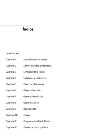 Índice




Introducción

Capítulo 1     Los medios en el medio

Capítulo 2     La Personalidad de la Radio.

Capítulo 3     Lenguaje de la Radio

Capítulo 4     Locutoras y Locutores

Capítulo 5     Géneros y Formatos

Capítulo 6     Género Dramático

Capítulo 7     Género Periodístico.

Capítulo 8     Género Músical

Capítulo 9     Radiorevista

Capítulo 10    Cuñas

Capítulo 11    Programación Radiofónica

Capítulo 12    Democratizar la palabra
 