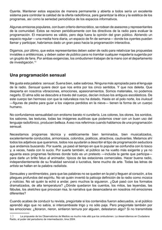 Oyente. Mantener estos espacios de manera permanente y abierta a todos sería un excelente
sistema para controlar la calidad de la oferta radiofónica, para garantizar la ética y la estética de los
programas, así como la seriedad periodística de los espacios informativos.

Algunas emisoras populares, con buen criterio democrático, se rodean de asesores y representantes
de la comunidad. Estos se reúnen periódicamente con los directivos de la radio para evaluar la
programación. El mecanismo es válido, pero deja fuera la opinión del gran público. Abriendo un
espacio regular —una media hora diaria, un espacio de fin de semana— donde los oyentes puedan
llamar y participar, habríamos dado un gran paso hacia la programación interactiva.

Digamos, por último, que estos representantes deben saber de radio para relativizar las propuestas
inviables o antitécnicas, y deben saber de público para no tramitar cualquier majadería sugerida por
un grupito de fans. Por ambas exigencias, los ombudsmen trabajan de la mano con el departamento
de investigación.13



Una programación sensual
Me gusta esta palabra: sensual. Suena bien, sabe sabrosa. Ninguna más apropiada para el lenguaje
de la radio. Sensual quiere decir que nos entra por los cinco sentidos. Y que nos deleita. Que
despierta en nosotros vibraciones, emociones, apasionamientos. Somos materiales, no podemos
negarlo. El alma sólo se descubre a través del cuerpo, decían incluso los antiguos escolásticos. De
este cuerpo tan hermoso con que la naturaleza nos ha dotado. Hasta en el polo norte, los inuksuit
—figuras de piedra para guiar a los viajeros perdidos en la nieve— tienen la forma de un cuerpo
humano.

No confundamos sensualidad con erotismo barato ni cursilería. Los colores, los olores, los sonidos,
los sabores, las texturas, todas las imágenes auditivas que podemos crear con un buen uso del
lenguaje radiofónico, producen belleza. A eso nos referimos cuando hablamos de una programación
sensual.

Necesitamos programas técnica y estéticamente bien terminados, bien musicalizados,
excelentemente conducidos, armoniosos, coloridos, poéticos, atractivos, cautivantes. Metamos ahí
todos los adjetivos que queramos, todos nos ayudarán a describir el tipo de programación seductora
que andamos buscando. Por suerte, ya pasó el tiempo en que lo popular se confundía con lo tosco
y, a veces, hasta con lo sucio. Por suerte también, el público se ha vuelto más exigente y ya no
aguanta esos programas facilones donde todo es un pretexto —incluida la gente que participa—
para darle un brillo fatuo al animador, típicos de las estaciones comerciales. Hacer buena radio,
independientemente de su finalidad servicial o lucrativa, tiene mucho de arte. Todas las letras de
artista se hallan en la palabra radialista.

Sensuales y sentimentales, para que las palabras no se queden en la piel y lleguen al corazón, a los
pliegues profundos del espíritu. No sé quién inventó la paticoja definición de la radio como música
y noticias. No sé quién la echó a andar, pero muchos la siguieron. ¿Qué pasó con los formatos
dramatizados, de alta temperatura? ¿Dónde quedaron los cuentos, los mitos, las leyendas, las
fábulas, los sketches que provocan risa, la narrativa que desencadena en nosotros mil emociones
diferentes?

Cuando acabes de conducir tu revista, pregúntate si los contenidos fueron adecuados, si el público
aprendió algo que no sabía, si intercambiaste trigo y no sólo paja. Pero pregúntate también por
las emociones: ¿lloraron, rieron, sintieron ternura por alguien, detestaron algo? Si no transmitiste

13        La propuesta de los Observatorios de Medios va mucho más allá que los ombudsmen. La desarrollamos en Ciudadana
Radio, el poder del periodismo de intermediación, lima 2004.
 