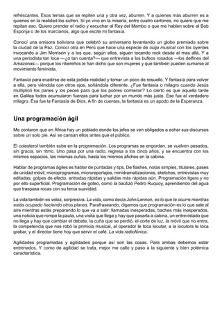 refrescantes. Esos temas que se repiten una y otra vez, aburren. Y a quienes más aburren es a
quienes en la realidad los sufren. Si yo vivo en la miseria, entre cuatro cartones, no quiero que me
repitan eso. Quiero prender el radio y escuchar al Rey del Mambo o que me hablen sobre el Bob
Esponja o de los marcianos, algo que excite mi fantasía.

Conocí una emisora boliviana que celebró su aniversario levantando un globo premiado sobre
la ciudad de la Paz. Conocí otra en Perú que hace una especie de ouija musical con los oyentes
invocando a Jim Morrison y a los que, según ellos, siguen tocando rock desde el mas allá. Y a
una periodista tan loca —¿o tan cuerda?— que entrevista a los bufeos rosados —los delfines del
Amazonas— porque los ribereños le han dicho que son mujeres y que también pueden sumarse al
movimiento feminista.

Fantasía para evadirse de esta jodida realidad y tomar un poco de resuello. Y fantasía para volver
a ella, pero viéndola con otros ojos, soñándola diferente. ¿Fue fantasía o milagro cuando Jesús
multiplicó los panes y los peces para que los pobres comieran? Lo cierto es que aquella tarde
en Galilea todos acumularon fuerzas para luchar por un mundo más justo. Ése fue el verdadero
milagro. Ésa fue la Fantasía de Dios. A fin de cuentas, la fantasía es un apodo de la Esperanza.



Una programación ágil
Me contaron que en África hay un poblado donde los jefes se ven obligados a echar sus discursos
sobre un solo pie. Así se cansan ellos antes que el público.

El colesterol también sube en la programación. Los programas se engordan, se vuelven pesados,
sin gracia, sin ritmo. Uno pasa por una radio, regresa a los cinco años, y se encuentra con los
mismos espacios, las mismas cuñas, hasta los mismos afiches en la cabina.

Hablar de programas ágiles es hablar de puntadas y tips. De flashes, notas simples, titulares, pases
de unidad móvil, microprogramas, microreportajes, minidramatizaciones, sketches, entrevistas muy
editadas, golpes de efecto, entradas rápidas y salidas más rápidas aún. Programación ligera y no
por ello superficial. Programación de goteo, como la bautizó Pedro Ruquoy, aprendiendo del agua
que traspasa rocas con su terca suavidad.

La vida también es veloz, sorpresiva. La vida, como decía John Lennon, es lo que te ocurre mientras
estás ocupado haciendo otros planes. Parafraseando, digamos que programación es lo que sale al
aire mientras estás preparando lo que va a salir: llamadas inesperadas, baches más inesperados,
una noticia que rompe la pauta, una visita que llega y hay que pasarla a cabina, un entrevistado que
no llega y hay que cambiar el debate, la cuña que se perdió, el corte de luz, la móvil que no entra,
la competencia que nos robó la primicia musical, al operador le toca locutar, a la locutora le toca
grabar, y el director tiene hoy que servir el café. La vida radiofónica.

Agilidades programadas y agilidades porque así son las cosas. Para ambas debemos estar
entrenados. Y como de agilidad se trata, mejor me callo y paso a la siguiente y bien polémica
característica.
 