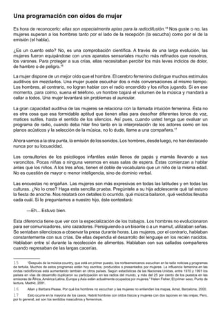 Una programación con oídos de mujer

Es hora de reconocerlo: ellas son especialmente aptas para la radiodifusión.15 Nos guste o no, las
mujeres superan a los hombres tanto por el lado de la recepción (la escucha) como por el de la
emisión (el habla).

¿Es un cuento esto? No, es una comprobación científica. A través de una larga evolución, las
mujeres fueron equipándose con unos aparatos sensoriales mucho más refinados que nosotros,
los varones. Para proteger a sus crías, ellas necesitaban percibir los más leves indicios de dolor,
de hambre o de peligro.16

La mujer dispone de un mejor oído que el hombre. El cerebro femenino distingue muchos estímulos
auditivos sin mezclarlos. Una mujer puede escuchar dos o más conversaciones al mismo tiempo.
Los hombres, al contrario, no logran hablar con el radio encendido y los niños jugando. Si en ese
momento, para colmo, suena el teléfono, un hombre bajará el volumen de la música y mandará a
callar a todos. Una mujer levantará sin problemas el auricular.

La gran capacidad auditiva de las mujeres se relaciona con la llamada intuición femenina. Ésta no
es otra cosa que esa formidable aptitud que tienen ellas para descifrar diferentes tonos de voz,
matices sutiles, hasta el sentido de los silencios. Así pues, cuando usted tenga que evaluar un
programa de radio, cuando deba hilar fino tanto en la interpretación de los actores como en los
planos acústicos y la selección de la música, no lo dude, llame a una compañera.17

Ahora vamos a la otra punta, la emisión de los sonidos. Los hombres, desde luego, no han destacado
nunca por su locuacidad.

Los consultorios de los psicólogos infantiles están llenos de papás y mamás llevando a sus
varoncitos. Pocas niñas o ninguna veremos en esas salas de espera. Éstas comienzan a hablar
antes que los niños. A los tres años, tienen el doble de vocabulario que un niño de la misma edad.
No es cuestión de mayor o menor inteligencia, sino de dominio verbal.

Las encuestas no engañan. Las mujeres son más expresivas en todas las latitudes y en todas las
culturas. ¿No lo cree? Haga esta sencilla prueba. Pregúntele a su hija adolescente qué tal estuvo
la fiesta de anoche. Nos relatará con detalles lo ocurrido, qué música bailaron, qué vestidos llevaba
cada cuál. Si le preguntamos a nuestro hijo, éste contestará:

        —Eh... Estuvo bien.

Esta diferencia tiene que ver con la especialización de los trabajos. Los hombres no evolucionaron
para ser comunicadores, sino cazadores. Persiguiendo a un bisonte o a un mamut, utilizaban señas.
Se sentaban silenciosos a observar la presa durante horas. Las mujeres, por el contrario, hablaban
constantemente con sus crías. De ellas dependía el desarrollo del lenguaje en los recién nacidos.
Hablaban entre sí durante la recolección de alimentos. Hablaban con sus callados compañeros
cuando regresaban de las largas cacerías.


15         “Después de la música country, que está en primer puesto, los norteamericanos escuchan en la radio noticias y programas
de tertulia. Muchos de estos programas están hoy escritos, producidos o presentados por mujeres. La influencia femenina en las
ondas radiofónicas está aumentando también en otros países. Según estadísticas de las Naciones Unidas, entre 1970 y 1991 los
países en vías de desarrollo duplicaron su participación en las radios del mundo, y más del 25 por ciento de los puestos en las
emisoras de África, América Latina, Europa y Asia están actualmente ocupados por mujeres.” Helen Fisher, El primer sexo, Punto de
lectura, Madrid, 2001.
16       Allan y Barbara Pease, Por qué los hombres no escuchan y las mujeres no entienden los mapas, Amat, Barcelona, 2000.
17        Esto ocurre en la mayoría de los casos. Habrá hombres con oídos tísicos y mujeres con dos tapones en las orejas. Pero,
por lo general, así son los sentidos masculinos y femeninos.
 