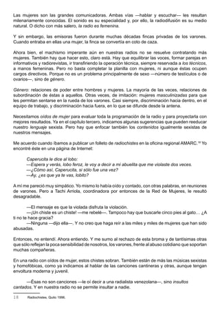 Las mujeres son las grandes comunicadoras. Ambas vías —hablar y escuchar— les resultan
milenariamente conocidas. El sonido es su especialidad y, por ello, la radiodifusión es su medio
natural. O dicho con más salero, la radio es femenina.

Y sin embargo, las emisoras fueron durante muchas décadas fincas privadas de los varones.
Cuando entraba en ellas una mujer, la finca se convertía en coto de caza.

Ahora bien, el machismo imperante aún en nuestras radios no se resuelve contratando más
mujeres. También hay que hacer esto, claro está. Hay que equilibrar las voces, formar parejas en
informativos y radiorevistas, ir transfiriendo la operación técnica, siempre reservada a los técnicos,
a manos femeninas. Pero no basta completar la planilla con mujeres, ni aunque éstas ocupen
cargos directivos. Porque no es un problema principalmente de sexo —número de testículos o de
ovarios—, sino de género.

Género: relaciones de poder entre hombres y mujeres. La mayoría de las veces, relaciones de
subordinación de éstas a aquellos. Otras veces, de imitación: mujeres masculinizadas para que
les permitan sentarse en la rueda de los varones. Casi siempre, discriminación hacia dentro, en el
equipo de trabajo, y discriminación hacia fuera, en lo que se difunde desde la antena.

Necesitamos oídos de mujer para evaluar toda la programación de la radio y para proyectarla con
mejores resultados. Ya en el capítulo tercero, indicamos algunas sugerencias que pueden reeducar
nuestro lenguaje sexista. Pero hay que enfocar también los contenidos igualmente sexistas de
nuestros mensajes.

Me acuerdo cuando íbamos a publicar un folleto de radiochistes en la oficina regional AMARC.18 Yo
encontré éste en una página de Internet:

      Caperucita le dice al lobo:
      —Espera y verás, lobo feroz, le voy a decir a mi abuelita que me violaste dos veces.
      —¿Cómo así, Caperucita, si sólo fue una vez?
      —Ay, ¿es que ya te vas, lobito?

A mí me pareció muy simpático. Yo mismo lo había oído y contado, con otras palabras, en reuniones
de varones. Pero a Tachi Arriola, coordinadora por entonces de la Red de Mujeres, le resultó
desagradable.

        —El mensaje es que la violada disfruta la violación.
        —¡Un chiste es un chiste! —me rebelé—. Tampoco hay que buscarle cinco pies al gato… ¿A
ti no te hace gracia?
        —Ninguna —dijo ella—. Y no creo que haga reír a las miles y miles de mujeres que han sido
abusadas.

Entonces, no entendí. Ahora entiendo. Y me sumo al rechazo de esta broma y de tantísimas otras
que sólo reflejan la poca sensibilidad de nosotros, los varones, frente al abuso cotidiano que soportan
muchas compañeras.

En una radio con oídos de mujer, estos chistes sobran. También están de más las músicas sexistas
y homofóbicas, como ya indicamos al hablar de las canciones cantineras y otras, aunque tengan
envoltura moderna y juvenil.

      —Ésas no son canciones —le oí decir a una radialista venezolana—, sino insultos
cantados. Y en nuestra radio no se permite insultar a nadie.

18     Radiochistes, Quito 1996.
 