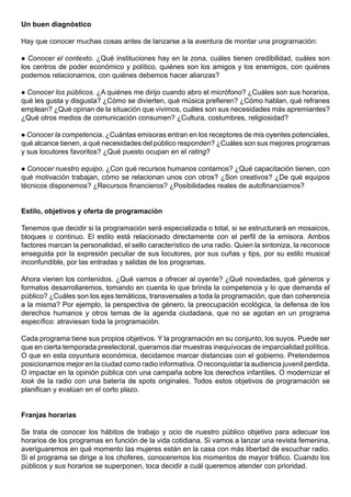 Un buen diagnóstico

Hay que conocer muchas cosas antes de lanzarse a la aventura de montar una programación:

 Conocer el contexto. ¿Qué instituciones hay en la zona, cuáles tienen credibilidad, cuáles son
los centros de poder económico y político, quiénes son los amigos y los enemigos, con quiénes
podemos relacionarnos, con quiénes debemos hacer alianzas?

Conocer los públicos. ¿A quiénes me dirijo cuando abro el micrófono? ¿Cuáles son sus horarios,
qué les gusta y disgusta? ¿Cómo se divierten, qué música prefieren? ¿Cómo hablan, qué refranes
emplean? ¿Qué opinan de la situación que vivimos, cuáles son sus necesidades más apremiantes?
¿Qué otros medios de comunicación consumen? ¿Cultura, costumbres, religiosidad?

 Conocer la competencia. ¿Cuántas emisoras entran en los receptores de mis oyentes potenciales,
qué alcance tienen, a qué necesidades del público responden? ¿Cuáles son sus mejores programas
y sus locutores favoritos? ¿Qué puesto ocupan en el rating?

 Conocer nuestro equipo. ¿Con qué recursos humanos contamos? ¿Qué capacitación tienen, con
qué motivación trabajan, cómo se relacionan unos con otros? ¿Son creativos? ¿De qué equipos
técnicos disponemos? ¿Recursos financieros? ¿Posibilidades reales de autofinanciarnos?


Estilo, objetivos y oferta de programación

Tenemos que decidir si la programación será especializada o total, si se estructurará en mosaicos,
bloques o continuo. El estilo está relacionado directamente con el perfil de la emisora. Ambos
factores marcan la personalidad, el sello característico de una radio. Quien la sintoniza, la reconoce
enseguida por la expresión peculiar de sus locutores, por sus cuñas y tips, por su estilo musical
inconfundible, por las entradas y salidas de los programas.

Ahora vienen los contenidos. ¿Qué vamos a ofrecer al oyente? ¿Qué novedades, qué géneros y
formatos desarrollaremos, tomando en cuenta lo que brinda la competencia y lo que demanda el
público? ¿Cuáles son los ejes temáticos, transversales a toda la programación, que dan coherencia
a la misma? Por ejemplo, la perspectiva de género, la preocupación ecológica, la defensa de los
derechos humanos y otros temas de la agenda ciudadana, que no se agotan en un programa
específico: atraviesan toda la programación.

Cada programa tiene sus propios objetivos. Y la programación en su conjunto, los suyos. Puede ser
que en cierta temporada preelectoral, queramos dar muestras inequívocas de imparcialidad política.
O que en esta coyuntura económica, decidamos marcar distancias con el gobierno. Pretendemos
posicionarnos mejor en la ciudad como radio informativa. O reconquistar la audiencia juvenil perdida.
O impactar en la opinión pública con una campaña sobre los derechos infantiles. O modernizar el
look de la radio con una batería de spots originales. Todos estos objetivos de programación se
planifican y evalúan en el corto plazo.


Franjas horarias

Se trata de conocer los hábitos de trabajo y ocio de nuestro público objetivo para adecuar los
horarios de los programas en función de la vida cotidiana. Si vamos a lanzar una revista femenina,
averiguaremos en qué momento las mujeres están en la casa con más libertad de escuchar radio.
Si el programa se dirige a los choferes, conoceremos los momentos de mayor tráfico. Cuando los
públicos y sus horarios se superponen, toca decidir a cuál queremos atender con prioridad.
 