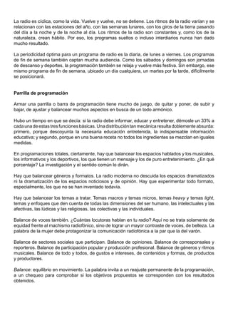La radio es cíclica, como la vida. Vuelve y vuelve, no se detiene. Los ritmos de la radio varían y se
relacionan con las estaciones del año, con las semanas lunares, con los giros de la tierra pasando
del día a la noche y de la noche al día. Los ritmos de la radio son constantes y, como los de la
naturaleza, crean hábito. Por eso, los programas sueltos o incluso interdiarios nunca han dado
mucho resultado.

La periodicidad óptima para un programa de radio es la diaria, de lunes a viernes. Los programas
de fin de semana también captan mucha audiencia. Como los sábados y domingos son jornadas
de descanso y deportes, la programación también se relaja y vuelve más festiva. Sin embargo, ese
mismo programa de fin de semana, ubicado un día cualquiera, un martes por la tarde, difícilmente
se posicionará.


Parrilla de programación

Armar una parrilla o barra de programación tiene mucho de juego, de quitar y poner, de subir y
bajar, de ajustar y balancear muchos aspectos en busca de un todo armónico.

Hubo un tiempo en que se decía: si la radio debe informar, educar y entretener, démosle un 33% a
cada una de estas tres funciones básicas. Una distribución tan mecánica resulta doblemente absurda:
primero, porque descoyunta la necesaria educación entretenida, la indispensable información
educativa; y segundo, porque en una buena receta no todos los ingredientes se mezclan en iguales
medidas.

En programaciones totales, ciertamente, hay que balancear los espacios hablados y los musicales,
los informativos y los deportivos, los que tienen un mensaje y los de puro entretenimiento. ¿En qué
porcentaje? La investigación y el sentido común lo dirán.

Hay que balancear géneros y formatos. La radio moderna no descuida los espacios dramatizados
ni la dramatización de los espacios noticiosos y de opinión. Hay que experimentar todo formato,
especialmente, los que no se han inventado todavía.

Hay que balancear los temas a tratar. Temas macros y temas micros, temas heavy y temas light,
temas y enfoques que den cuenta de todas las dimensiones del ser humano, las intelectuales y las
afectivas, las lúdicas y las religiosas, las colectivas y las individuales.

Balance de voces también. ¿Cuántas locutoras hablan en tu radio? Aquí no se trata solamente de
equidad frente al machismo radiofónico, sino de lograr un mayor contraste de voces, de belleza. La
palabra de la mujer debe protagonizar la comunicación radiofónica a la par que la del varón.

Balance de sectores sociales que participan. Balance de opiniones. Balance de corresponsales y
reporteros. Balance de participación popular y producción profesional. Balance de géneros y ritmos
musicales. Balance de todo y todos, de gustos e intereses, de contenidos y formas, de productos
y productores.

Balance: equilibrio en movimiento. La palabra invita a un reajuste permanente de la programación,
a un chequeo para comprobar si los objetivos propuestos se corresponden con los resultados
obtenidos.
 