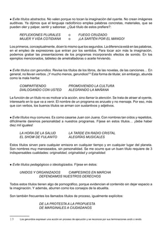  Evite títulos abstractos. No valen porque no tocan la imaginación del oyente. No crean imágenes
auditivas. Ya dijimos que el lenguaje radiofónico emplea palabras concretas, materiales, que se
pueden oler y palpar, sentir y saborear. ¿Qué título de estos prefiere?:

        REFLEXIONES PLURALES                       o        FUEGO CRUZADO
        MUJER Y VIDA COTIDIANA                     o        ¡LA SARTÉN POR EL MANGO!

Los primeros, conceptualmente, dicen lo mismo que los segundos. La diferencia está en las palabras,
en el empleo de expresiones que entran por los sentidos. Para tocar aún más la imaginación,
podemos grabar las presentaciones de los programas incorporando efectos de sonido. En los
ejemplos mencionados, tableteo de ametralladoras o aceite hirviendo.


 Evite títulos con gerundios. Revise los títulos de los libros, de las novelas, de las canciones… En
general, no llevan verbos. ¡Y mucho menos, gerundios!19 Esta forma de titular, sin embargo, abunda
como la mala hierba:

        COMPARTIENDO                               PROMOVIENDO LA CULTURA
        DIALOGANDO CON USTED                       ALEGRANDO LA MAÑANA

La función de un título no es motivar a la acción, sino llamar la atención. Se trata de atraer al oyente,
interesarlo en lo que va a venir. El nombre de un programa es anzuelo y no mensaje. Por eso, más
que con verbos, los buenos títulos se arman con sustantivos y adjetivos.


 Evite títulos muy comunes. Es como casarse Juan con Juana. Con nombres tan oídos y repetidos,
difícilmente daremos personalidad a nuestros programas. Fíjese en estos títulos… ¡debe haber
diez mil iguales!

        LA HORA DE LA SALUD                        LA TARDE EN RADIO CRISTAL
        EL SHOW DE FULANITO                        ALEGRÍAS MUSICALES

Estos títulos sirven para cualquier emisora en cualquier tiempo y en cualquier lugar del planeta.
Son nombres muy manoseados, sin personalidad. Se me ocurre que un buen título requiere de 3
indispensables cualidades: originalidad, originalidad y originalidad.


   Evite títulos pedagógicos o ideologizados. Fíjese en éstos:

        UNIDOS Y ORGANIZADOS   CAMPESINOS EN MARCHA
                  DEFENDAMOS NUESTROS DERECHOS

Todos estos títulos tienen algo de pornográfico, porque evidencian el contenido sin dejar espacio a
la imaginación. Y además, aburren como los consejos de la abuelita.

Son también frecuentes los llamados títulos de proceso, igualmente explícitos:

                         DE LA PROTESTA A LA PROPUESTA
                         DE MARGINALES A CIUDADANOS


19       Los gerundios expresan una acción en proceso de ejecución y se reconoce por sus terminaciones ando o iendo.
 