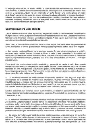 El lenguaje verbal no es, ni mucho menos, el único código que empleamos los humanos para
comunicarnos. Nuestras relaciones están repletas de otros signos que pueden resultar incluso más
audaces y expresivos. ¿Quién no sabe interpretar un guiño de ojo y una sonrisa pícara en medio
de la fiesta? La manera de cruzar los brazos o inclinar la cabeza, el vestido, el peinado, los olores y
sabores, las caricias o trompones, todo ello son lenguajes corporales que quieren decir algo a alguien,
mensajes múltiples y variados en busca de receptores. Como nuestro medio de comunicación es la
radio, nos concentraremos en los signos sonoros.



Enemigo número uno: el ruido
¿A qué pueden deberse las fallas, equívocos y tergiversaciones en la transferencia de un mensaje? A
múltiples causas. Tantas, que pretender enumerarlas todas sería añadir una más. Desde complicaciones
técnicas hasta diferencias culturales y enredos sicológicos. A todo aquello que interrumpe o altera la
correcta comprensión del mensaje le llamamos ruido.

Ahora bien, la comunicación radiofónica tiene muchas etapas y en todas ellas hay posibilidad de
ruidos. Revisemos el circuito que recorre un mensaje desde el punto de partida hasta el de llegada.

 Las cuerdas vocales del locutor generan ondas sonoras. En este primer momento de la emisión,
entran en juego muchos factores humanos y físicos: la mejor o peor pronunciación, la claridad del
timbre, una boca llena con maní o mascando chicle, una postura activa o comodona en la cabina que
facilita o perjudica la respiración y, debido a eso, la voz sale entrecortada o sin volumen… Todo esto
provoca ruidos.

Estos obstáculos pueden darse también en el diálogo presencial, sin mediar la radio. Pero cuando
uno está conversando con otra persona, tiene apoyos visuales. Acostumbramos escuchar mirando
los labios del otro. A las palabras se suman los gestos, el movimiento de las manos, la mímica que
hacemos para expresarnos mejor. Además, si no hemos entendido bien, podemos pedir aclaraciones
al que habla. En radio, nada de esto es posible.

    El micrófono convierte las ondas sonoras en corrientes eléctricas. Esta segunda etapa está
condicionada por la calidad del micrófono que empleamos. Muchas entrevistas callejeras resultan
inaudibles porque se realizan con los famosos micrófonos incorporados que, en su gran mayoría,
captan toda la bulla del entorno. No basta que una grabación se oiga: es necesario que se oiga bien.
Los oyentes no tienen por qué andar aguantando sonidos chillones o sucios.

En otras ocasiones, aun contando con un buen micrófono, no sabemos colocarnos frente a él. Por
timidez, nos distanciamos demasiado y perdemos presencia. Por ansiedad, nos comemos el micrófono
y saturamos la voz.

   El transmisor convierte las corrientes eléctricas en ondas electromagnéticas que son distribuidas
por la antena. Múltiples ruidos de carácter técnico nos acechan en esta etapa. Para evitarlos, todos los
equipos de audio y transmisión deben estar perfectamente calibrados, de manera que la señal llegue
a la antena con la menor pérdida posible. La mayor o menor potencia del transmisor define el área de
cobertura. Pero las condiciones topográficas y atmosféricas son igualmente decisivas. Otro elemento
perturbador lo constituyen las emisoras vecinas en el dial que pueden estar bien o mal ajustadas.

    La antena del radioreceptor capta las ondas electromagnéticas y las reconvierte en corrientes
eléctricas. El altavoz traduce éstas en vibraciones sonoras. Hacemos ahora el camino inverso y tenemos
que superar los eventuales ruidos provenientes de un equipo receptor más o menos defectuoso, de
unas pilas más o menos gastadas, de la antenita que rompió el amigo o de los bajones de luz —si el
 