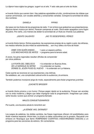 Lo dijeron hace siglos los griegos: sugerir es el arte. Y esto vale para el arte de titular.


 Invente títulos que suenen bien. Hay palabras agradables al oído, combinaciones de sílabas que
suenan armoniosas, con vocales abiertas y consonantes variadas. Compare la sonoridad de estos
dos nombres:

                     DANIELA                              PIPINO

Así pasa con los títulos de los programas de radio. Y con el tono que grabamos sus presentaciones.
Algunos tienen música por dentro. Parecen campanas al vuelo. Otros están apagados como fogón
de pobre. Por cierto, una manera de doblar la sonoridad de un título es rimando sus palabras:

              ¡GENTE CALIENTE!                    ¡NO TE DESESPERES, PÉREZ!


 Invente títulos típicos. Dichos populares, las expresiones propias de su región o país, los refranes,
los medios refranes (la otra mitad se sobrentiende)… son muy útiles a la hora de titular:

       DIME CON QUIÉN ANDAS…  > para un espacio político.
       LOS MUCHACHOS DE ANTES > programa para la tercera edad.

A veces, los giros regionales resultan difíciles de comprender
por otros públicos:

       LA PUNTA DEL OBELISCO    > lo entienden en Buenos Aires.
       DE LA NARANJA SU MITAD   > lo entienden en Iquitos.
       DONDE EL JEJÉN PUSO EL HUEVO > lo entienden en La Habana.

Cada oyente se reconoce en sus expresiones y las disfruta.
Se establece, así, una complicidad cultural entre la audiencia y la emisora.

También podemos incorporar jerga de moda, especialmente para titular programas juveniles:

                             ¡CACHETE BRODER!


 Invente títulos pícaros y con humor. Porque pegan rápido en la audiencia. Porque van acordes
con la onda moderna y alegre que debe impregnar toda la programación. Imagínese que usted,
señor locutor, tuviera que animar un programa llamado:

                     MALES CONSUETUDINARIOS

Por suerte, una locutora astuta lo renombró así:

                     ¿A DÓNDE VAS, SATANÁS?

Los juegos de palabras, los dobles sentidos, las frases ingeniosas ofrecen mil posibilidades para
titular nuestros espacios. Ahora bien, lo pícaro no debe confundirse con lo grosero. Recuerdo una
emisora en Nicaragua que llamó ROMPIENDO CUERITOS (=DESVIRGANDO DISCOS) a un
programa para las canciones de estreno. Sin comentarios.
 