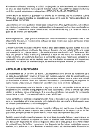 Acomódese al horario, al tema y al público. Un programa de música caliente para acompañar a
las amas de casa durante la mañana podrá llamarse ¡SALSA PICANTE! Y un espacio nocturno y
romántico apelará a expresiones más poéticas: SERENATA BAJO LAS ESTRELLAS.

Muchos títulos se refieren al quehacer y al entorno de los oyentes. No va a llamarse SOBRE
RUEDAS un programa dirigido a los pescadores de Guapi, en la costa del Pacífico colombiano. Se
llamará REMA QUE REMA.

Las audiencias juveniles gustan de títulos locos e irreverentes. Para oyentes adultos, caben títulos
más clásicos. Los deportistas prefieren palabras altisonantes y agresivas. Los niños, nombres llenos
de fantasía. Como en toda buena comunicación, también los títulos hay que pensarlos desde el
gusto de los oyentes y no del nuestro.


 No escoja el título… ¡deje que el título lo escoja a usted! Un buen título no puede forzarse ni sale
a la primera. Más aún, es recomendable rechazar las ideas iniciales que suelen ser las que a todo
el mundo se le ocurren.

El mejor título viene después de revolver muchas otras posibilidades. Aparece cuando menos se
espera, al agarrar el bus o en el baño. Cae como un flechazo. ¡Eureka, ya lo tengo! Es una chispa
que se enciende, un golpe de ingenio. ¿Se puede provocar una situación así? Ciertamente. Sólo
hace falta perder el miedo al ridículo y atrevernos a decir en voz alta lo más exótico que nos
venga a la mente. En una tertulia de amigos o caminando solos, lo que hacemos es sonsacar a la
imaginación, coquetear con varias palabras hasta que una de ellas se abalanza sobre nosotros y
nos atrapa. Nos cautiva. Se iluminan los ojos, se termina la búsqueda. Ahí está: ¡el titulísimo!


Cambios de programación
La programación es un ser vivo, se mueve. Los programas nacen, crecen, se reproducen (o te
los copia la competencia) y mueren. O mejor, son matados. Algunos jefes de programación, por
compasión con el locutor o por comodidad con ellos mismos, prefieren esperar una muerte natural,
por inanición de audiencia. Otros, más radicales, llevan estricta cuenta del rating del programa. En
cuanto resbala unos puntos, se impacientan y deciden echar fuera producto y productor.

Si la primera actitud responde a la desidia, la segunda puede ser precipitación. Antes de sacar un
programa del aire, conviene averiguar por qué ha caído su audiencia. Tal vez el formato siga siendo
válido y el conductor no sea el apropiado. O al revés, buen jinete con mal caballo. Tal vez necesita
un cambio de horario. O una renovación de recursos radiofónicos.

Nunca es fácil hacer cambios en la programación. Pero si después de una evaluación consistente
se ve la necesidad de eliminar un espacio, no lo dude ni lo deje para mañana. Pode cuanto antes
los ramajes para que el árbol crezca más pujante.

Cuando se sacrifica un programa, siempre repicará el teléfono con oyentes que protestan. No se
extrañe. Por malo que sea un programa, siempre tiene sus aficionados. No se preocupe por los diez
que llaman, sino por los diez mil que no llaman, ya que hace rato dejaron de escuchar.

También es complicado mover los horarios. Me acuerdo de la novela Calimán. La programé a las
10 de la mañana pensando acompañar con ella a las amas de casa mientras hervían sus frijoles.
Una delegación de jóvenes me pidió que la pasara a las 3 de la tarde, porque a esa hora estaban
de vuelta del liceo. Así lo hice y me cayeron dos delegaciones de mujeres quejándose porque a
esa hora ya no podían escucharla. Pensé en el mediodía, como solución intermedia. Ahora estaban
 