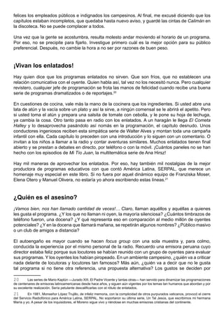 felices los empleados públicos e indignados los campesinos. Al final, me excusé diciendo que los
capítulos estaban incompletos, que quedaba hasta nuevo aviso, y guardé las cintas de Calimán en
la discoteca. No se puede complacer a todos.

Una vez que la gente se acostumbra, resulta molesto andar moviendo el horario de un programa.
Por eso, no se precipite para fijarlo. Investigue primero cuál es la mejor opción para su público
preferencial. Después, no cambie la hora a no ser por razones de buen peso.



¡Vivan los enlatados!
Hay quien dice que los programas enlatados no sirven. Que son fríos, que no establecen una
relación comunicativa con el oyente. Quien habla así, tal vez no los necesitó nunca. Pero cualquier
revistero, cualquier jefe de programación se frota las manos de felicidad cuando recibe una buena
serie de programas dramatizados o de reportajes.20

En cuestiones de cocina, vale más la mano de la cocinera que los ingredientes. Si usted abre una
lata de atún y la vacía sobre un plato y así la sirve, a ningún comensal se le abrirá el apetito. Pero
si usted toma el atún y prepara una salsita de tomate con cebolla, y le pone su hoja de lechuga,
ya cambia la cosa. Otro tanto pasa en radio con los enlatados. A un haragán le llega El Cometa
Halley y lo desaprovecha pasándolo así nomás en la programación, el capítulo desnudo. Unos
conductores ingeniosos reciben esta simpática serie de Walter Alves y montan toda una campaña
infantil con ella. Cada capítulo lo preceden con una introducción y lo siguen con un comentario. O
invitan a los niños a llamar a la radio y contar aventuras similares. Muchos enlatados tienen final
abierto y se prestan a debates en directo, por teléfono o con la móvil. ¡Cuántos paneles no se han
hecho con los episodios de Mi Tío Juan, la multitemática serie de Ana Hirsz!

Hay mil maneras de aprovechar los enlatados. Por eso, hay también mil nostalgias de la mejor
productora de programas educativos con que contó América Latina, SERPAL, que merece un
homenaje muy especial en este libro. Si no fuera por aquel dinámico equipo de Franziska Moser,
Elena Otero y Manuel Olivera, no estaría yo ahora escribiendo estas líneas.21



¿Quién es el asesino?
¡Vamos bien, nos han llamado cantidad de veces!… Claro, llaman aquéllos y aquéllas a quienes
les gusta el programa. ¿Y los que no llaman ni oyen, la mayoría silenciosa? ¿Cuántos timbrazos de
teléfono fueron, una docena? ¿Y qué representa eso en comparación al medio millón de oyentes
potenciales? ¿Y en la docena que llamará mañana, se repetirán algunos nombres? ¿Público masivo
o un club de amigos a distancia?

El autoengaño es mayor cuando se hacen focus group con una sola muestra y, para colmo,
conducida la experiencia por el mismo personal de la radio. Recuerdo una emisora peruana cuyo
director estaba feliz porque sus locutores se habían reunido con un grupo de oyentes para evaluar
sus programas. Y los oyentes los habían piropeado. En un ambiente campesino, ¿quién va a criticar
nada delante de locutoras y locutores tan famosos? Más aún, ¿quién va a decir que no le gusta
tal programa si no tiene otra referencia, una propuesta alternativa? Los gustos se deciden por

20       Las series de Mario Kaplún —Jurado XIII, El Padre Vicente y tantas otras— han servido para dinamizar las programaciones
de centenares de emisoras latinoamericanas desde hace años, y siguen aún vigentes por los temas tan humanos que abordan y por
su excelente realización. Sería petulante descalificarlas con el rótulo de enlatados.
21       En 1981, Monseñor López Trujillo, de infeliz memoria, con la complicidad de otros purpurados vaticanos, provocó el cierre
del Servicio Radiofónico para América Latina, SERPAL. No soportaron su última serie, Un Tal Jesús, que escribimos mi hermana
María y yo. A pesar de los inquisidores, el Moreno sigue vivo y riéndose en muchas emisoras cristianas del continente.
 