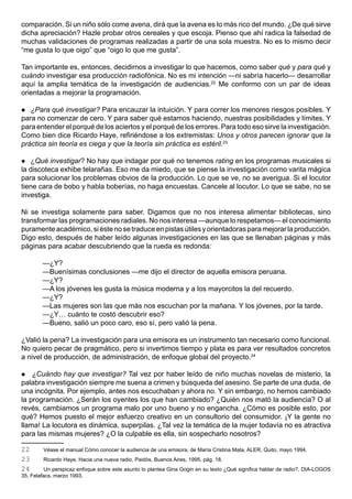 comparación. Si un niño sólo come avena, dirá que la avena es lo más rico del mundo. ¿De qué sirve
dicha apreciación? Hazle probar otros cereales y que escoja. Pienso que ahí radica la falsedad de
muchas validaciones de programas realizadas a partir de una sola muestra. No es lo mismo decir
“me gusta lo que oigo” que “oigo lo que me gusta”.

Tan importante es, entonces, decidirnos a investigar lo que hacemos, como saber qué y para qué y
cuándo investigar esa producción radiofónica. No es mi intención —ni sabría hacerlo— desarrollar
aquí la amplia temática de la investigación de audiencias.22 Me conformo con un par de ideas
orientadas a mejorar la programación.

  ¿Para qué investigar? Para encauzar la intuición. Y para correr los menores riesgos posibles. Y
para no comenzar de cero. Y para saber qué estamos haciendo, nuestras posibilidades y límites. Y
para entender el porqué de los aciertos y el porqué de los errores. Para todo eso sirve la investigación.
Como bien dice Ricardo Haye, refiriéndose a los extremistas: Unos y otros parecen ignorar que la
práctica sin teoría es ciega y que la teoría sin práctica es estéril.23

   ¿Qué investigar? No hay que indagar por qué no tenemos rating en los programas musicales si
la discoteca exhibe telarañas. Eso me da miedo, que se piense la investigación como varita mágica
para solucionar los problemas obvios de la producción. Lo que se ve, no se averigua. Si el locutor
tiene cara de bobo y habla boberías, no haga encuestas. Cancele al locutor. Lo que se sabe, no se
investiga.

Ni se investiga solamente para saber. Digamos que no nos interesa alimentar bibliotecas, sino
transformar las programaciones radiales. No nos interesa —aunque lo respetamos— el conocimiento
puramente académico, si éste no se traduce en pistas útiles y orientadoras para mejorar la producción.
Digo esto, después de haber leído algunas investigaciones en las que se llenaban páginas y más
páginas para acabar descubriendo que la rueda es redonda:

        —¿Y?
        —Buenísimas conclusiones —me dijo el director de aquella emisora peruana.
        —¿Y?
        —A los jóvenes les gusta la música moderna y a los mayorcitos la del recuerdo.
        —¿Y?
        —Las mujeres son las que más nos escuchan por la mañana. Y los jóvenes, por la tarde.
        —¿Y… cuánto te costó descubrir eso?
        —Bueno, salió un poco caro, eso sí, pero valió la pena.

¿Valió la pena? La investigación para una emisora es un instrumento tan necesario como funcional.
No quiero pecar de pragmático, pero si invertimos tiempo y plata es para ver resultados concretos
a nivel de producción, de administración, de enfoque global del proyecto.24

   ¿Cuándo hay que investigar? Tal vez por haber leído de niño muchas novelas de misterio, la
palabra investigación siempre me suena a crimen y búsqueda del asesino. Se parte de una duda, de
una incógnita. Por ejemplo, antes nos escuchaban y ahora no. Y sin embargo, no hemos cambiado
la programación. ¿Serán los oyentes los que han cambiado? ¿Quién nos mató la audiencia? O al
revés, cambiamos un programa malo por uno bueno y no engancha. ¿Cómo es posible esto, por
qué? Hemos puesto el mejor esfuerzo creativo en un consultorio del consumidor. ¡Y la gente no
llama! La locutora es dinámica, superpilas. ¿Tal vez la temática de la mujer todavía no es atractiva
para las mismas mujeres? ¿O la culpable es ella, sin sospecharlo nosotros?

22      Véase el manual Cómo conocer la audiencia de una emisora, de María Cristina Mata, ALER, Quito, mayo 1994.
23      Ricardo Haye, Hacia una nueva radio, Paidós, Buenos Aires, 1995, pág. 18.
24        Un perspicaz enfoque sobre este asunto lo plantea Gina Gogin en su texto ¿Qué significa hablar de radio?, DIA-LOGOS
35, Felafacs, marzo 1993.
 