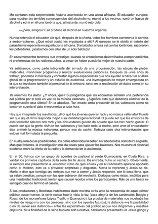 Me contaron esta sorprendente historia acontecida en una aldea africana. El educador europeo,
para mostrar las terribles consecuencias del alcoholismo, reunió a los vecinos, tomó un frasco de
alcohol y echó en él una lombriz que, al instante, murió retorcida:

      —¿Ven, amigos? Eso produce el alcohol en nuestros órganos.

Nunca entendió el educador por qué, después de la charla, todos los hombres corrieron a la cantina
a emborracharse. ¿Qué móvil oculto les impulsaba a ello? Al europeo se le olvidó el detalle del
parasitismo imperante en aquella zona africana. Si el alcohol arrasa así con las lombrices, razonaron
los pobladores, ¡acabemos con ellas de un solo baldazo!

En esos momentos tenemos que investigar, cuando no entendemos determinados comportamientos
ni preferencias de los radioescuchas, a pesar de haber puesto lo mejor de nuestra parte.

Ya señalamos, como parte integrante del armado de una programación, las etapas de probar
materiales, monitorear programas y realizar evaluaciones periódicas. Después de unos años de
trabajo, podemos ir más lejos y contratar algunos especialistas que nos ayuden a hacer un análisis
global de la programación y un estudio de audiencia, una investigación de mayor envergadura en
la que se involucre también al personal de la emisora, tanto en la recolección de datos como en su
interpretación.

Ya tenemos los datos. ¿Y ahora, qué? Supongamos que las encuestas señalan una preferencia
del público por el rock en vez de la música vallenata. ¿Significa esto que debemos eliminar de la
programación esta última? En lo absoluto. Tan errado sería prescindir de los vallenatos como no
tomar en cuenta el dato e imponerlos a toda hora.

Hay que interpretar los resultados. ¿Por qué los jóvenes quieren rock y no música vallenata? Puede
ser que aquel ritmo responda mejor a su identidad generacional. O puede ser que las emisoras de
esta localidad saturen con rock y los encuestados gustan de aquello que les han hecho gustar. O
puede ser que la gente disfrute los vallenatos y los baile toda la noche, pero ante el encuestador
dice preferir la música extranjera, porque eso da caché. Todavía cabe otra interpretación: que
estuvo mal formulada la pregunta.

En cualquiera de las posibilidades, los datos obtenidos no deben ser obedecidos como letra sagrada.
Más que órdenes, la investigación nos da pistas para ajustar los balances. Nos muestra el desnivel
existente entre la oferta de la radio y la demanda de la audiencia.

En el 80, fuimos con un grupo de agentes de pastoral al verde Guanacaste, en Costa Rica, a
validar los primeros capítulos de la serie Un tal Jesús. De entrada, hubo un rechazo. Obviamente,
si siempre nos presentaron a Jesucristo rubio de ojos azules y en el radioteatro aparece apodado
como el Moreno, esto va a provocar sorpresas y disgustos. María lo reprende y Jesús se ríe.
María le dice que bendiga las lentejas que van a comer y Jesús responde, con la boca llena, que
ya están benditas, porque son las que sobraron del mediodía. Diálogos como éstos, insólitos para
una mentalidad tradicional, tenían que causar recelos entre los participantes. Más de una beata se
santiguó cuando terminó el casete.

Si los productores y libretistas hubiéramos dado marcha atrás ante la resistencia de aquel primer
público costarricense, la serie nunca habría visto la luz (para alegría de los cardenales Baggio y
Rossi, de los monseñores López Trujillo y Quarracino). La prueba de materiales nos mostraba los
niveles de riesgo (no con los censores, sino con los oyentes futuros), la distancia —y la posibilidad
o no de salvar esa distancia— entre las expectativas del público al que nos dirigíamos y nuestros
objetivos. Si la finalidad de la serie hubiera sido lucrativa, habríamos presentado un Jesús gringo y
 