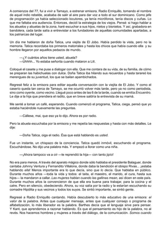 A comienzos del 77, fui a vivir a Tamayo, a estrenar emisora. Radio Enriquillo, tomando el nombre
de aquel indio rebelde, acababa de salir al aire para dar voz a todo el sur dominicano. Como jefe
de programación ya había seleccionado locutores, ya tenía micrófonos, tenía discos y cuñas. Lo
que me faltaba era audiencia. Entonces, decidí la estrategia de los viejos. Pensé: si hago hablar a
los abuelos y abuelas de la zona, haré escuchar a sus hijos, nietos y bisnietos. Y así, grabadora en
bandolera, cada tarde salía a entrevistar a los fundadores de aquellas comunidades apartadas, a
los patriarcas del lugar.

Un día me hablaron de doña Tatica, una viejita de El Jobo. Había perdido la vista, pero no la
memoria. Tatica recordaba los primeros matorrales y hasta los chivos que había cuando ella y su
hombre llegaron por aquellos pedazos de mundo.

      —¿Y cuántos años tiene usted, abuela?
      —Uhhhh... Yo estaba señorita cuando mataron a Lilí.

Coloqué el casete y me puse a dialogar con ella. Que me contara de su vida, de su familia, de cómo
se preparan las habichuelas con dulce. Doña Tatica iba hilando sus recuerdos y hasta tarareó los
merengues de su juventud, los que se bailan apambichados.

Regresé feliz a la emisora para editar aquella conversación con la viejita de El Jobo. Y como el
caserío queda tan cerca de Tamayo, se me ocurrió volver más tarde, pero ya no como periodista,
sino como oyente, como vecino. Llegué poco antes de las 6 de la tarde, cuando se emitía Encuentro.
Le dije a la hija que prendiera el radito, que en breve saldría la entrevista de su mamá.

Me senté a tomar un café, esperando. Cuando comenzó el programa, Tatica, ciega, pensó que yo
estaba haciéndole nuevamente las preguntas.

      —Cállese, mai, que eso ya lo dijo. Ahora es por radio.

Pero la abuela escuchaba por la emisora y me repetía las respuestas y hasta con más detalles. Le
dije:

      —Doña Tatica, oiga el radio. Ésa que está hablando es usted.

Fue un instante, un chispazo de la conciencia. Tatica quedó inmóvil, escuchando el programa.
Escuchándose. No dijo una palabra más. Y empezó a llorar como una niña.

      —¡Ahora tampoco va a oír —le reprendió la hija— con tanto jipío!

No era para menos. A través del aparato mágico donde sólo hablaba el presidente Balaguer, donde
cantaba Johnny Ventura y Fernandito Villalona, donde daba la bendición el obispo Rivas... ¡estaba
hablando ella! Menos importante era lo que decía, sino que lo decía. Que hablaba en público.
Durante muchos años —toda la vida y todos: el taita, el maestro, el marido, el cura, hasta sus
hijos— la mandaron a callar. Las mujeres hablan cuando las gallinas mean, así dicen en este país.
Durante muchos años la convencieron de que ella era buena para trabajar, para la cocina y el
catre. Pero en silencio, obedeciendo. Ahora, su voz salía por la radio y la estarían escuchando su
comadre Hipólita y sus vecinos y todos los suyos. Se sintió importante, se sintió gente.

Regresé a Radio Enriquillo cantando. Había descubierto lo más educativo de una emisora: el
valor de la palabra. Antes que cualquier mensaje, antes que cualquier consejo o programa de
alfabetización, lo más liberador es la palabra. Barthes decía que el lenguaje sirve para pensar.
Y Kant, que aprendemos a razonar hablando. Es que el pensamiento es hijo de la palabra, no al
revés. Nos hacemos hombres y mujeres a través del diálogo, de la comunicación. Somos cuando
 