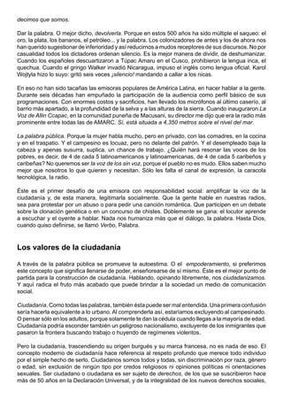 decimos que somos.

Dar la palabra. O mejor dicho, devolverla. Porque en estos 500 años ha sido múltiple el saqueo: el
oro, la plata, los bananos, el petróleo... y la palabra. Los colonizadores de antes y los de ahora nos
han querido sugestionar de inferioridad y así reducirnos a mudos receptores de sus discursos. No por
casualidad todos los dictadores ordenan silencio. Es la mejor manera de dividir, de deshumanizar.
Cuando los españoles descuartizaron a Túpac Amaru en el Cusco, prohibieron la lengua inca, el
quechua. Cuando el gringo Walker invadió Nicaragua, impuso el inglés como lengua oficial. Karol
Wojtyla hizo lo suyo: gritó seis veces ¡silencio! mandando a callar a los nicas.

En eso no han sido tacañas las emisoras populares de América Latina, en hacer hablar a la gente.
Durante seis décadas han empuñado la participación de la audiencia como perfil básico de sus
programaciones. Con enormes costos y sacrificios, han llevado los micrófonos al último caserío, al
barrio más apartado, a la profundidad de la selva y a las alturas de la sierra. Cuando inauguraron La
Voz de Allin Ccapac, en la comunidad puneña de Macusani, su director me dijo que era la radio más
prominente entre todas las de AMARC. Sí, está situada a 4,350 metros sobre el nivel del mar.

La palabra pública. Porque la mujer habla mucho, pero en privado, con las comadres, en la cocina
y en el traspatio. Y el campesino es locuaz, pero no delante del patrón. Y el desempleado baja la
cabeza y apenas susurra, suplica, un chance de trabajo. ¿Quién hará resonar las voces de los
pobres, es decir, de 4 de cada 5 latinoamericanos y latinoamericanas, de 4 de cada 5 caribeños y
caribeñas? No queremos ser la voz de los sin voz, porque el pueblo no es mudo. Ellos saben mucho
mejor que nosotros lo que quieren y necesitan. Sólo les falta el canal de expresión, la caracola
tecnológica, la radio.

Éste es el primer desafío de una emisora con responsabilidad social: amplificar la voz de la
ciudadanía y, de esta manera, legitimarla socialmente. Que la gente hable en nuestras radios,
sea para protestar por un abuso o para pedir una canción romántica. Que participen en un debate
sobre la clonación genética o en un concurso de chistes. Doblemente se gana: el locutor aprende
a escuchar y el oyente a hablar. Nada nos humaniza más que el diálogo, la palabra. Hasta Dios,
cuando quiso definirse, se llamó Verbo, Palabra.



Los valores de la ciudadanía

A través de la palabra pública se promueve la autoestima. O el empoderamiento, si preferimos
este concepto que significa llenarse de poder, enseñorearse de sí mismo. Éste es el mejor punto de
partida para la construcción de ciudadanía. Hablando, opinando libremente, nos ciudadanizamos.
Y aquí radica el fruto más acabado que puede brindar a la sociedad un medio de comunicación
social.

Ciudadanía. Como todas las palabras, también ésta puede ser mal entendida. Una primera confusión
sería hacerla equivalente a lo urbano. Al comprenderla así, estaríamos excluyendo al campesinado.
O pensar sólo en los adultos, porque solamente te dan la cédula cuando llegas a la mayoría de edad.
Ciudadanía podría esconder también un peligroso nacionalismo, excluyente de los inmigrantes que
pasaron la frontera buscando trabajo o huyendo de regímenes violentos.

Pero la ciudadanía, trascendiendo su origen burgués y su marca francesa, no es nada de eso. El
concepto moderno de ciudadanía hace referencia al respeto profundo que merece todo individuo
por el simple hecho de serlo. Ciudadanos somos todos y todas, sin discriminación por raza, género
o edad, sin exclusión de ningún tipo por credos religiosos ni opiniones políticas ni orientaciones
sexuales. Ser ciudadano o ciudadana es ser sujeto de derechos, de los que se suscribieron hace
más de 50 años en la Declaración Universal, y de la integralidad de los nuevos derechos sociales,
 