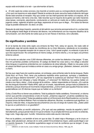 equipo está enchufado a la red— que atormentan al barrio.

 El oído capta las ondas sonoras y las trasmite al cerebro para su correspondiente decodificación.
¿Con qué nos topamos en esta etapa? Desde la sordera de quien escucha hasta el alboroto del lugar
donde está sonando el receptor. Hay que contar con las interrupciones del marido a la esposa, de la
esposa al marido y del nene a los dos. Vale recordar que la mayoría de la gente oye radio haciendo
otras tareas: cocinando, planchando, conduciendo un vehículo en medio de un tráfico enloquecedor,
jugando cartas, vigilando al ladrón que llega, esperando al novio que no llega… Por todos los flancos
surge la posible distracción. Es decir, el ruido.

Después de este largo trayecto, parecido al del salmón que remonta penosamente el río y sortea todo
tipo de peligros hasta llegar al remanso del desove, nos enfrentamos con los mayores desafíos de la
comunicación, con otra fuente de ruidos que ya no son físicos ni técnicos, sino culturales.



De significados y sentidos
Si en la banda de onda corta capto una emisora de New York, estoy en apuros. De nada valió el
complicado viaje del sonido desde los micrófonos de La Gran Manzana, rebotando en la ionosfera,
hasta alcanzar el aparato receptor de mi casa en Lima. I don’t speak english, no entiendo ni jota de lo
que dice aquel locutor. No compartimos el mismo código, el mismo idioma, y no se logra una primera
sintonía cultural.

En el mundo se calculan unos 3,500 idiomas diferentes, sin contar los dialectos ni las jergas.1 O sea,
tres mil quinientas posibles confusiones. El castigo de Babel fue cosa seria y nos obliga a estudiar
otras lenguas si queremos entendernos con ciudadanos de otras latitudes. (Ojalá no nos pase como
al cubano de Miami que así invitaba a entrar en casa a su amigo gringo: ¡Between, between, and drink
a chair!).

No hay que viajar fuera de nuestros países, sin embargo, para enfrentar este lío de las lenguas. Radio
Onda Azul, en Puno, Perú, tiene una audiencia repartida entre quechuas, aymaras y castellanos.
¿En qué lengua debería transmitir? ¿Tal vez segmentar la audiencia por idiomas? Pero la mayoría
de sus oyentes son bilingües y hasta trilingües. ¿Y entonces? En Martinica, los padres hablan en
creole a sus hijos y éstos —fruto amargo de la colonia— deben responderles en francés. ¿En cuál de
las dos lenguas transmitir? Radio APAL optó por el creole, naturalmente, porque toda la población lo
entiende y porque dinamiza el movimiento independentista. ¿Cómo harán para iguales fines las radios
guatemaltecas con 20 idiomas mayas que se hablan en su territorio?

Cuba y Costa Rica no tienen ese problema. Toda la población habla castellano. Fenomenal, un idioma
común que permite comprenderse a todo el mundo. ¿Estamos seguros? ¿Cuántos castellanos hay,
uno solo, el de Cervantes? Todas las palabras están en el Diccionario de la Real Academia o en los dos
gruesos tomos de María Moliner. Pero no todas las utilizamos. Muchas, no sabemos qué significan. La
mayoría, miles de miles, ni siquiera las escucharemos una vez a lo largo de nuestra vida. ¿Sabe usted
lo que es un palíndromo o un gazafatón?

Hace unos párrafos yo escribí solipsismo. ¿Por qué usé esa palabreja, mezcla de español y latín?
Sencillamente, porque pensé más en mí que en el lector. Si yo empleo términos que el otro no entiende,
hago ruido. Hago algo peor: humillo. Volveremos sobre este asunto más tarde.

Pero es la palabra y es también el tono en que se dice. Si usted viaja a Nicaragua y se le cruza un
amigo, éste saludará así: ¡tiempo de no verte, jodido! Si la amistad es mayor, usted puede llegar a ser
un querido hijueputa. Y se añadirán superlativos según el nivel de confianza que se tengan. O sea,
1      UNESCO, Un sólo mundo, voces múltiples. Fondo de Cultura Económica, México, 1980, pág. 94.
 