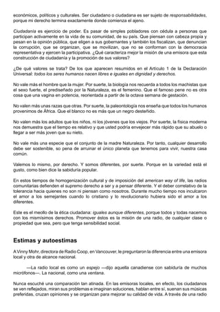 económicos, políticos y culturales. Ser ciudadano o ciudadana es ser sujeto de responsabilidades,
porque mi derecho termina exactamente donde comienza el ajeno.

Ciudadanía es ejercicio de poder. Es pasar de simples pobladores con cédula a personas que
participan activamente en la vida de su comunidad, de su país. Que piensan con cabeza propia y
pesan en la opinión pública, que eligen a sus gobernantes y también los fiscalizan, que denuncian
la corrupción, que se organizan, que se movilizan, que no se conforman con la democracia
representativa y ejercen la participativa. ¿Qué caracteriza mejor la misión de una emisora que esta
construcción de ciudadanía y la promoción de sus valores?

¿De qué valores se trata? De los que aparecen resumidos en el Artículo 1 de la Declaración
Universal: todos los seres humanos nacen libres e iguales en dignidad y derechos.

No vale más el hombre que la mujer. Por suerte, la biología nos recuerda a todos los machistas que
el sexo fuerte, el prediseñado por la Naturaleza, es el femenino. Que el famoso pene no es otra
cosa que una vagina en potencia, reorientada a partir de la octava semana de gestación.

No valen más unas razas que otras. Por suerte, la paleontología nos enseña que todos los humanos
provenimos de África. Que el blanco no es más que un negro desteñido.

No valen más los adultos que los niños, ni los jóvenes que los viejos. Por suerte, la física moderna
nos demuestra que el tiempo es relativo y que usted podría envejecer más rápido que su abuelo o
llegar a ser más joven que su nieto.

No vale más una especie que el conjunto de la madre Naturaleza. Por tanto, cualquier desarrollo
debe ser sostenible, so pena de arruinar el único planeta que tenemos para vivir, nuestra casa
común.

Valemos lo mismo, por derecho. Y somos diferentes, por suerte. Porque en la variedad está el
gusto, como bien dice la sabiduría popular.

En estos tiempos de homogenización cultural y de imposición del american way of life, las radios
comunitarias defienden el supremo derecho a ser y a pensar diferente. Y el deber correlativo de la
tolerancia hacia quienes no son ni piensan como nosotros. Durante mucho tiempo nos inculcaron
el amor a los semejantes cuando lo cristiano y lo revolucionario hubiera sido el amor a los
diferentes.

Este es el meollo de la ética ciudadana: iguales aunque diferentes, porque todos y todas nacemos
con los mismísimos derechos. Promover éstos es la misión de una radio, de cualquier clase o
propiedad que sea, pero que tenga sensibilidad social.



Estimas y autoestimas
A Vinny Mohr, directora de Radio Coop, en Vancouver, le preguntaron la diferencia entre una emisora
local y otra de alcance nacional.

       —La radio local es como un espejo —dijo aquella canadiense con sabiduría de muchos
micrófonos—. La nacional, como una ventana.

Nunca escuché una comparación tan atinada. En las emisoras locales, en efecto, los ciudadanos
se ven reflejados, miran sus problemas e imaginan soluciones, hablan entre sí, suenan sus músicas
preferidas, cruzan opiniones y se organizan para mejorar su calidad de vida. A través de una radio
 
