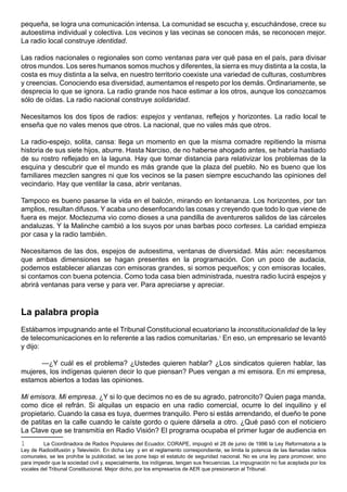 pequeña, se logra una comunicación intensa. La comunidad se escucha y, escuchándose, crece su
autoestima individual y colectiva. Los vecinos y las vecinas se conocen más, se reconocen mejor.
La radio local construye identidad.

Las radios nacionales o regionales son como ventanas para ver qué pasa en el país, para divisar
otros mundos. Los seres humanos somos muchos y diferentes, la sierra es muy distinta a la costa, la
costa es muy distinta a la selva, en nuestro territorio coexiste una variedad de culturas, costumbres
y creencias. Conociendo esa diversidad, aumentamos el respeto por los demás. Ordinariamente, se
desprecia lo que se ignora. La radio grande nos hace estimar a los otros, aunque los conozcamos
sólo de oídas. La radio nacional construye solidaridad.

Necesitamos los dos tipos de radios: espejos y ventanas, reflejos y horizontes. La radio local te
enseña que no vales menos que otros. La nacional, que no vales más que otros.

La radio-espejo, solita, cansa: llega un momento en que la misma comadre repitiendo la misma
historia de sus siete hijos, aburre. Hasta Narciso, de no haberse ahogado antes, se habría hastiado
de su rostro reflejado en la laguna. Hay que tomar distancia para relativizar los problemas de la
esquina y descubrir que el mundo es más grande que la plaza del pueblo. No es bueno que los
familiares mezclen sangres ni que los vecinos se la pasen siempre escuchando las opiniones del
vecindario. Hay que ventilar la casa, abrir ventanas.

Tampoco es bueno pasarse la vida en el balcón, mirando en lontananza. Los horizontes, por tan
amplios, resultan difusos. Y acaba uno desenfocando las cosas y creyendo que todo lo que viene de
fuera es mejor. Moctezuma vio como dioses a una pandilla de aventureros salidos de las cárceles
andaluzas. Y la Malinche cambió a los suyos por unas barbas poco corteses. La caridad empieza
por casa y la radio también.

Necesitamos de las dos, espejos de autoestima, ventanas de diversidad. Más aún: necesitamos
que ambas dimensiones se hagan presentes en la programación. Con un poco de audacia,
podemos establecer alianzas con emisoras grandes, si somos pequeños; y con emisoras locales,
si contamos con buena potencia. Como toda casa bien administrada, nuestra radio lucirá espejos y
abrirá ventanas para verse y para ver. Para apreciarse y apreciar.



La palabra propia
Estábamos impugnando ante el Tribunal Constitucional ecuatoriano la inconstitucionalidad de la ley
de telecomunicaciones en lo referente a las radios comunitarias.1 En eso, un empresario se levantó
y dijo:

      —¿Y cuál es el problema? ¿Ustedes quieren hablar? ¿Los sindicatos quieren hablar, las
mujeres, los indígenas quieren decir lo que piensan? Pues vengan a mi emisora. En mi empresa,
estamos abiertos a todas las opiniones.

Mi emisora. Mi empresa. ¿Y si lo que decimos no es de su agrado, patroncito? Quien paga manda,
como dice el refrán. Si alquilas un espacio en una radio comercial, ocurre lo del inquilino y el
propietario. Cuando la casa es tuya, duermes tranquilo. Pero si estás arrendando, el dueño te pone
de patitas en la calle cuando le caíste gordo o quiere dársela a otro. ¿Qué pasó con el noticiero
La Clave que se transmitía en Radio Visión? El programa ocupaba el primer lugar de audiencia en
1        La Coordinadora de Radios Populares del Ecuador, CORAPE, impugnó el 28 de junio de 1996 la Ley Reformatoria a la
Ley de Radiodifusión y Televisión. En dicha Ley y en el reglamento correspondiente, se limita la potencia de las llamadas radios
comunales, se les prohíbe la publicidad, se las pone bajo el estatuto de seguridad nacional. No es una ley para promover, sino
para impedir que la sociedad civil y, especialmente, los indígenas, tengan sus frecuencias. La impugnación no fue aceptada por los
vocales del Tribunal Constitucional. Mejor dicho, por los empresarios de AER que presionaron al Tribunal.
 