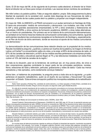 Quito. El 20 de mayo del 96, al día siguiente de la primera vuelta electoral, el director de la Visión
llamó al director de La Clave para romper el contrato. Las razones tenían nombres de candidatos.2

Me referí antes a la palabra pública. Falta un segundo adjetivo: propia. Sólo aseguraremos la plena
libertad de expresión de la sociedad civil, cuando ésta disponga de sus frecuencias de radio y
televisión, a través de las cuales pueda decir su palabra y proyectar una imagen independiente.

En mayo de 1994, la UNESCO y el PNUD convocaron a un audaz seminario en Santiago de Chile.
El tema era provocador: medios de comunicación y democracia. Los invitados, aún más: la AIR,
la SIP y otras grandes asociaciones empresariales; la FIP y otros sindicatos y federaciones de
periodistas; CIESPAL y otros centros de formación académica; AMARC y otras redes alternativas.
Fue un hecho sin precedentes. Por primera vez en la historia de la comunicación latinoamericana,
se sentaban en la misma mesa los medios de comunicación comerciales y los comunitarios. Igual de
estimulantes resultaron las conclusiones recogidas en la Declaración de Santiago y, especialmente,
en el Plan de Acción de dicho seminario, donde se reconoce el aporte de los medios comunitarios
a la democracia.3

La democratización de las comunicaciones tiene relación directa con la propiedad de los medios.
Resulta inevitable la pregunta: ¿quiénes y cuántos son dueños de la palabra y la imagen en América
Latina y el Caribe? La concentración salta a la vista y a la oreja: el 85% de las emisoras de radio, el
67% de los canales de televisión y el 92% de los medios escritos pertenecen a la empresa privada.
Las radios culturales y educativas apenas llegan al 7% y las televisoras instaladas con estos fines
cubren el 10% del total de canales de la región.4

Si mala es la situación, peor es la tendencia: de continuar así, en muy pocos años, de cinco a
diez corporaciones gigantes controlarán la mayor parte de los principales periódicos, revistas,
libros, estaciones de radio y televisión, películas, grabaciones y redes de datos.5 Cada vez menos
opinadores y más opinados, como ácidamente concluye Galeano.6

Ahora bien, si hablamos de propiedades, la pregunta previa a toda otra es la siguiente: ¿a quién
pertenece el espectro radioeléctrico, quién es el dueño de sus bandas y frecuencias? Se suele
responder: el Estado.7 Esta errónea concepción justificó los monopolios estatales de la radiodifusión

2       Radio Visión apoyaba a Rodrigo Paz, candidato de centro-derecha, y La Clave apoyaba a Freddy Ehlers, candidato de la
Coordinadora de Movimientos Sociales. Ninguno de los dos pasó a la segunda vuelta: ganó Abdalá Bucaram.
3          En vista de la creciente importancia de los medios de comunicación comunitarios en el proceso democrático de la región,
solicitar a la UNESCO que, con la colaboración de organizaciones profesionales e institutos de investigación, estudie la situación
actual de los medios de comunicación comunitarios con respecto a la legislación, frecuencias, limitaciones de potencia y restricciones
publicitarias, con el objeto de formular recomendaciones para ser sometidas a la consideración de los gobiernos pertinentes.
Seminario sobre el Desarrollo de los Medios de Comunicación y la Democracia en América Latina y el Caribe, Santiago de Chile, mayo
1994, Plan de Acción, 1.A.
4         Inventario de Medios de Comunicación en América Latina, CIESPAL, Quito 1993.
5          Howard Frederick, Democratizando el Ciberespacio, CHASQUI 45, abril 1993, pág. 42. Por eso, la asociación peruana que
agrupa a los pequeños empresarios de radio, OPERA, se reunió en noviembre de 1996 con los directivos de las radios comunitarias
y hablaron de adversarios comunes. Así se expresaba Fernando Cruz, presidente de OPERA: Tres o cuatro cadenas de radiodifusión
vía satélite quieren asfixiarnos, consolidando un monopolio, ignorando que las radios provincianas cumplen un rol fundamental,
mucho más allá de los efectos meramente empresariales, cuya decadencia tendría drásticas consecuencias para el desarrollo del
país al desaparecer la radio provinciana, que es la voz de los pueblos, transmitiendo y comunicando sus causas más sentidas.
6          Eduardo Galeano: La televisión abierta y por cable, la industria del cine, la prensa de tiraje masivo, las grandes editoriales
de libros y de discos, y las radios de mayor alcance también avanzan, con botas de siete leguas, hacia el monopolio. Los mass media
de difusión universal han puesto por las nubes el precio de la libertad de expresión: cada vez son más los opinados, los que tienen el
derecho de escuchar, y cada vez menos los opinadores, los que tienen el derecho de hacerse escuchar. Patas Arriba, Buenos Aires
1998, págs. 283-284.
7          En muchas leyes de telecomunicaciones vigentes se atribuye al Estado la titularidad del espectro, haciéndolo equivalente
del territorio nacional o del subsuelo. Con lucidez, el abogado argentino Damián Loreti rechaza esta peligrosa concepción que
confunde las finalidades de la radiodifusión (el servicio público) con la naturaleza propia de la actividad (el ejercicio de la libertad de
expresión). Cambia el soporte tecnológico (papel, ondas, bits), pero no el derecho. La diferencia estriba en que el servicio público,
por definición, es de titularidad estatal y los derechos humanos son de titularidad de todos los hombres. Damián Loreti, El Derecho
 