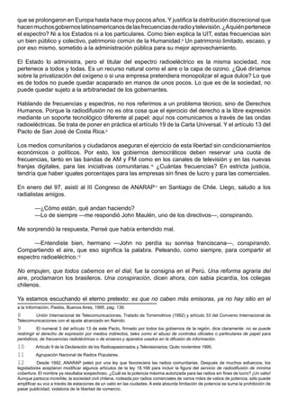 que se prolongaron en Europa hasta hace muy pocos años. Y justifica la distribución discrecional que
hacen muchos gobiernos latinoamericanos de las frecuencias de radio y televisión. ¿A quién pertenece
el espectro? Ni a los Estados ni a los particulares. Como bien explica la UIT, estas frecuencias son
un bien público y colectivo, patrimonio común de la Humanidad.8 Un patrimonio limitado, escaso, y
por eso mismo, sometido a la administración pública para su mejor aprovechamiento.

El Estado lo administra, pero el titular del espectro radioeléctrico es la misma sociedad, nos
pertenece a todos y todas. Es un recurso natural como el aire o la capa de ozono. ¿Qué diríamos
sobre la privatización del oxígeno o si una empresa pretendiera monopolizar el agua dulce? Lo que
es de todos no puede quedar acaparado en manos de unos pocos. Lo que es de la sociedad, no
puede quedar sujeto a la arbitrariedad de los gobernantes.

Hablando de frecuencias y espectros, no nos referimos a un problema técnico, sino de Derechos
Humanos. Porque la radiodifusión no es otra cosa que el ejercicio del derecho a la libre expresión
mediante un soporte tecnológico diferente al papel: aquí nos comunicamos a través de las ondas
radioeléctricas. Se trata de poner en práctica el artículo 19 de la Carta Universal. Y el artículo 13 del
Pacto de San José de Costa Rica.9

Los medios comunitarios y ciudadanos aseguran el ejercicio de esta libertad sin condicionamientos
económicos o políticos. Por esto, los gobiernos democráticos deben reservar una cuota de
frecuencias, tanto en las bandas de AM y FM como en los canales de televisión y en las nuevas
franjas digitales, para las iniciativas comunitarias.10 ¿Cuántas frecuencias? En estricta justicia,
tendría que haber iguales porcentajes para las empresas sin fines de lucro y para las comerciales.

En enero del 97, asistí al III Congreso de ANARAP11 en Santiago de Chile. Llego, saludo a los
radialistas amigos.

         —¿Cómo están, qué andan haciendo?
         —Lo de siempre —me respondió John Maulén, uno de los directivos—, conspirando.

Me sorprendió la respuesta. Pensé que había entendido mal.

      —Entendiste bien, hermano —John no perdía su sonrisa franciscana—, conspirando.
Compartiendo el aire, que eso significa la palabra. Peleando, como siempre, para compartir el
espectro radioeléctrico.12

No empujen, que todos cabemos en el dial, fue la consigna en el Perú. Una reforma agraria del
aire, proclamaron los brasileros. Una conspiración, dicen ahora, con sabia picardía, los colegas
chilenos.

Ya estamos escuchando el eterno pretexto: es que no caben más emisoras, ya no hay sitio en el
a la Información, Paidós, Buenos Aires, 1995, pág. 139.
8       Unión Internacional de Telecomunicaciones, Tratado de Torremolinos (1992) y artículo 33 del Convenio Internacional de
Telecomunicaciones con el ajuste alcanzado en Nairobi.
9          El numeral 3 del artículo 13 de este Pacto, firmado por todos los gobiernos de la región, dice claramente: no se puede
restringir el derecho de expresión por medios indirectos, tales como el abuso de controles oficiales o particulares de papel para
periódicos, de frecuencias radioléctricas o de enseres y aparatos usados en la difusión de información.
10       Artículo 9 de la Declaración de los Radioapasionados y Televisionarios, Quito noviembre 1995.
11       Agrupación Nacional de Radios Populares.
12         Desde 1992, ANARAP peleó por una ley que favoreciera las radios comunitarias. Después de muchos esfuerzos, los
legisladores aceptaron modificar algunos artículos de la ley 18.168 para incluir la figura del servicio de radiodifusión de mínima
cobertura. El nombre ya resultaba sospechoso. ¿Cuál es la potencia máxima autorizada para las radios sin fines de lucro? ¡Un vatio!
Aunque parezca increíble, la sociedad civil chilena, rodeada por radios comerciales de varios miles de vatios de potencia, sólo puede
amplificar su voz a través de estaciones de un vatio en las ciudades. A esta absurda limitación de potencia se suma la prohibición de
pasar publicidad, violatoria de la libertad de comercio.
 
