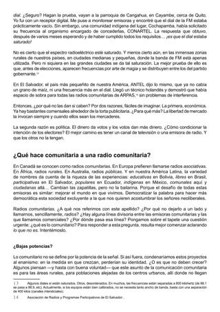dial. ¿Seguro? Hagan la prueba, vayan a la parroquia de Cangahua, en Cayambe, cerca de Quito.
Yo fui con un receptor digital. Me puse a monitorear emisoras y encontré que el dial de la FM estaba
prácticamente vacío. Sin embargo, una comunidad indígena del lugar, Cochapamba, había solicitado
su frecuencia al organismo encargado de concederlas, CONARTEL. La respuesta que obtuvo,
después de varios meses esperando y de haber cumplido todos los requisitos… ¡es que el dial estaba
saturado!

No es cierto que el espectro radioeléctrico esté saturado. Y menos cierto aún, en las inmensas zonas
rurales de nuestros países, en ciudades medianas y pequeñas, donde la banda de FM está apenas
utilizada. Pero ni siquiera en las grandes ciudades se da tal saturación. La mejor prueba de ello es
que, antes de elecciones, aparecen frecuencias por arte de magia y se distribuyen entre los del partido
gobernante.13

En El Salvador, el país más pequeñito de nuestra América, ANTEL dijo lo mismo, que ya no cabía
un grano de maíz, ni una frecuencia más en el dial. Llegó un técnico holandés y demostró que había
espacio de sobra para todas las radios comunitarias de ARPAS,14 sin problemas de interferencia.

Entonces, ¿por qué no las dan si caben? Por dos razones, fáciles de imaginar. La primera, económica.
Ya hay bastantes comensales alrededor de la torta publicitaria. ¿Para qué más? La libertad de mercado
la invocan siempre y cuando ellos sean los mercaderes.

La segunda razón es política. El dinero da votos y los votos dan más dinero. ¿Cómo condicionar la
intención de los electores? El mejor camino es tener un canal de televisión o una emisora de radio. Y
que los otros no la tengan.



¿Qué hace comunitaria a una radio comunitaria?
En Canadá se conocen como radios comunitarias. En Europa prefieren llamarse radios asociativas.
En África, radios rurales. En Australia, radios públicas. Y en nuestra América Latina, la variedad
de nombres da cuenta de la riqueza de las experiencias: educativas en Bolivia, libres en Brasil,
participativas en El Salvador, populares en Ecuador, indígenas en México, comunales aquí y
ciudadanas allá… Cambian las zapatillas, pero no la bailarina. Porque el desafío de todas estas
emisoras es similar: mejorar el mundo en que vivimos. Democratizar la palabra para hacer más
democrática esta sociedad excluyente a la que nos quieren acostumbrar los señores neoliberales.

Radios comunitarias. ¿A qué nos referimos con este apellido? ¿Por qué no dejarlo a un lado y
llamarnos, sencillamente, radios? ¿Hay alguna línea divisoria entre las emisoras comunitarias y las
que llamamos comerciales? ¿Por dónde pasa esa línea? Pongamos sobre el tapete una cuestión
urgente: ¿qué es lo comunitario? Para responder a esta pregunta, resulta mejor comenzar aclarando
lo que no es. Intentémoslo.


¿Bajas potencias?

Lo comunitario no se define por la potencia de la señal. Si así fuera, condenaríamos estos proyectos
al enanismo: en la medida en que crezcan, perderían su identidad. ¿O es que no deben crecer?
Algunos piensan —y hasta con buena voluntad— que este asunto de la comunicación comunitaria
es para las áreas rurales, para poblaciones alejadas de los centros urbanos, allí donde no llegan

13        Algunos diales sí están saturados. Otros, desordenados. En muchos, las frecuencias están separadas a 800 kilohertz (de 88.1
se pasa a 88.9, etc). Actualmente, si los equipos están bien calibrados, no se necesita tanto ancho de banda, basta con una separación
de 400 kilos (canales intersticiales).
14       Asociación de Radios y Programas Participativos de El Salvador .
 