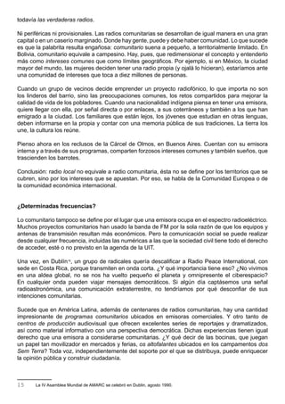 todavía las verdaderas radios.

Ni periféricas ni provisionales. Las radios comunitarias se desarrollan de igual manera en una gran
capital o en un caserío marginado. Donde hay gente, puede y debe haber comunidad. Lo que sucede
es que la palabrita resulta engañosa: comunitario suena a pequeño, a territorialmente limitado. En
Bolivia, comunitario equivale a campesino. Hay, pues, que redimensionar el concepto y entenderlo
más como intereses comunes que como límites geográficos. Por ejemplo, si en México, la ciudad
mayor del mundo, las mujeres deciden tener una radio propia (y ojalá lo hicieran), estaríamos ante
una comunidad de intereses que toca a diez millones de personas.

Cuando un grupo de vecinos decide emprender un proyecto radiofónico, lo que importa no son
los linderos del barrio, sino las preocupaciones comunes, los retos compartidos para mejorar la
calidad de vida de los pobladores. Cuando una nacionalidad indígena piensa en tener una emisora,
quiere llegar con ella, por señal directa o por enlaces, a sus coterráneos y también a los que han
emigrado a la ciudad. Los familiares que están lejos, los jóvenes que estudian en otras lenguas,
deben informarse en la propia y contar con una memoria pública de sus tradiciones. La tierra los
une, la cultura los reúne.

Pienso ahora en los reclusos de la Cárcel de Olmos, en Buenos Aires. Cuentan con su emisora
interna y a través de sus programas, comparten forzosos intereses comunes y también sueños, que
trascienden los barrotes.

Conclusión: radio local no equivale a radio comunitaria, ésta no se define por los territorios que se
cubren, sino por los intereses que se apuestan. Por eso, se habla de la Comunidad Europea o de
la comunidad económica internacional.


¿Determinadas frecuencias?

Lo comunitario tampoco se define por el lugar que una emisora ocupa en el espectro radioeléctrico.
Muchos proyectos comunitarios han usado la banda de FM por la sola razón de que los equipos y
antenas de transmisión resultan más económicos. Pero la comunicación social se puede realizar
desde cualquier frecuencia, incluidas las numéricas a las que la sociedad civil tiene todo el derecho
de acceder, esté o no previsto en la agenda de la UIT.

Una vez, en Dublín15, un grupo de radicales quería descalificar a Radio Peace International, con
sede en Costa Rica, porque transmiten en onda corta. ¿Y qué importancia tiene eso? ¿No vivimos
en una aldea global, no se nos ha vuelto pequeño el planeta y omnipresente el ciberespacio?
En cualquier onda pueden viajar mensajes democráticos. Si algún día captásemos una señal
radioastronómica, una comunicación extraterrestre, no tendríamos por qué desconfiar de sus
intenciones comunitarias.

Sucede que en América Latina, además de centenares de radios comunitarias, hay una cantidad
impresionante de programas comunitarios ubicados en emisoras comerciales. Y otro tanto de
centros de producción audiovisual que ofrecen excelentes series de reportajes y dramatizados,
así como material informativo con una perspectiva democrática. Dichas experiencias tienen igual
derecho que una emisora a considerarse comunitarias. ¿Y qué decir de las bocinas, que juegan
un papel tan movilizador en mercados y ferias, os altofalantes ubicados en los campamentos dos
Sem Terra? Toda voz, independientemente del soporte por el que se distribuya, puede enriquecer
la opinión pública y construir ciudadanía.



15     La IV Asamblea Mundial de AMARC se celebró en Dublin, agosto 1990.
 