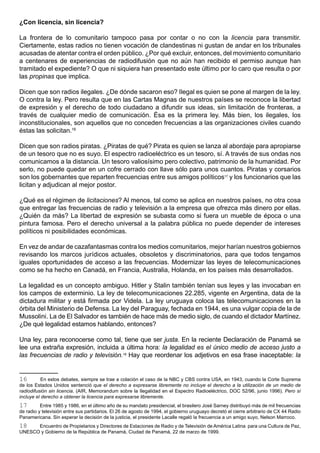¿Con licencia, sin licencia?

La frontera de lo comunitario tampoco pasa por contar o no con la licencia para transmitir.
Ciertamente, estas radios no tienen vocación de clandestinas ni gustan de andar en los tribunales
acusadas de atentar contra el orden público. ¿Por qué excluir, entonces, del movimiento comunitario
a centenares de experiencias de radiodifusión que no aún han recibido el permiso aunque han
tramitado el expediente? O que ni siquiera han presentado este último por lo caro que resulta o por
las propinas que implica.

Dicen que son radios ilegales. ¿De dónde sacaron eso? Ilegal es quien se pone al margen de la ley.
O contra la ley. Pero resulta que en las Cartas Magnas de nuestros países se reconoce la libertad
de expresión y el derecho de todo ciudadano a difundir sus ideas, sin limitación de fronteras, a
través de cualquier medio de comunicación. Ésa es la primera ley. Más bien, los ilegales, los
inconstitucionales, son aquellos que no conceden frecuencias a las organizaciones civiles cuando
éstas las solicitan.16

Dicen que son radios piratas. ¿Piratas de qué? Pirata es quien se lanza al abordaje para apropiarse
de un tesoro que no es suyo. El espectro radioeléctrico es un tesoro, sí. A través de sus ondas nos
comunicamos a la distancia. Un tesoro valiosísimo pero colectivo, patrimonio de la humanidad. Por
serlo, no puede quedar en un cofre cerrado con llave sólo para unos cuantos. Piratas y corsarios
son los gobernantes que reparten frecuencias entre sus amigos políticos17 y los funcionarios que las
licitan y adjudican al mejor postor.

¿Qué es el régimen de licitaciones? Al menos, tal como se aplica en nuestros países, no otra cosa
que entregar las frecuencias de radio y televisión a la empresa que ofrezca más dinero por ellas.
¿Quién da más? La libertad de expresión se subasta como si fuera un mueble de época o una
pintura famosa. Pero el derecho universal a la palabra pública no puede depender de intereses
políticos ni posibilidades económicas.

En vez de andar de cazafantasmas contra los medios comunitarios, mejor harían nuestros gobiernos
revisando los marcos jurídicos actuales, obsoletos y discriminatorios, para que todos tengamos
iguales oportunidades de acceso a las frecuencias. Modernizar las leyes de telecomunicaciones
como se ha hecho en Canadá, en Francia, Australia, Holanda, en los países más desarrollados.

La legalidad es un concepto ambiguo. Hitler y Stalin también tenían sus leyes y las invocaban en
los campos de exterminio. La ley de telecomunicaciones 22.285, vigente en Argentina, data de la
dictadura militar y está firmada por Videla. La ley uruguaya coloca las telecomunicaciones en la
órbita del Ministerio de Defensa. La ley del Paraguay, fechada en 1944, es una vulgar copia de la de
Mussolini. La de El Salvador es también de hace más de medio siglo, de cuando el dictador Martínez.
¿De qué legalidad estamos hablando, entonces?

Una ley, para reconocerse como tal, tiene que ser justa. En la reciente Declaración de Panamá se
lee una extraña expresión, incluida a última hora: la legalidad es el único medio de acceso justo a
las frecuencias de radio y televisión.18 Hay que reordenar los adjetivos en esa frase inaceptable: la


16         En estos debates, siempre se trae a colación el caso de la NBC y CBS contra USA, en 1943, cuando la Corte Suprema
de los Estados Unidos sentenció que el derecho a expresarse libremente no incluye el derecho a la utilización de un medio de
radiodifusión sin licencia. (AIR, Memorandum sobre la Ilegalidad en el Espectro Radioeléctrico, DOC 52/96, junio 1996). Pero sí
incluye el derecho a obtener la licencia para expresarse libremente.
17        Entre 1985 y 1986, en el último año de su mandato presidencial, el brasilero José Sarney distribuyó más de mil frecuencias
de radio y televisión entre sus partidarios. El 26 de agosto de 1994, el gobierno uruguayo decretó el cierre arbitrario de CX 44 Radio
Panamericana. Sin esperar la decisión de la justicia, el presidente Lacalle regaló la frecuencia a un amigo suyo, Nelson Marroco.
18    Encuentro de Propietarios y Directores de Estaciones de Radio y de Televisión de América Latina para una Cultura de Paz,
UNESCO y Gobierno de la República de Panamá, Ciudad de Panamá, 22 de marzo de 1999.
 
