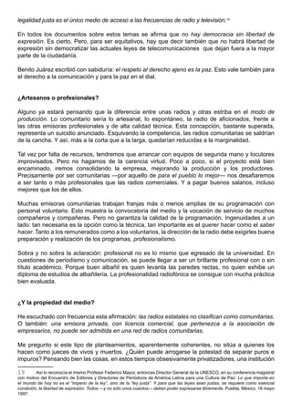 legalidad justa es el único medio de acceso a las frecuencias de radio y televisión.19

En todos los documentos sobre estos temas se afirma que no hay democracia sin libertad de
expresión. Es cierto. Pero, para ser equitativos, hay que decir también que no habrá libertad de
expresión sin democratizar las actuales leyes de telecomunicaciones que dejan fuera a la mayor
parte de la ciudadanía.

Benito Juárez escribió con sabiduría: el respeto al derecho ajeno es la paz. Esto vale también para
el derecho a la comunicación y para la paz en el dial.


¿Artesanos o profesionales?

Alguno ya estará pensando que la diferencia entre unas radios y otras estriba en el modo de
producción. Lo comunitario sería lo artesanal, lo espontáneo, la radio de aficionados, frente a
las otras emisoras profesionales y de alta calidad técnica. Esta concepción, bastante superada,
representa un suicidio anunciado. Esquivando la competencia, las radios comunitarias se saldrían
de la cancha. Y así, más a la corta que a la larga, quedarían reducidas a la marginalidad.

Tal vez por falta de recursos, tendremos que arrancar con equipos de segunda mano y locutores
improvisados. Pero no hagamos de la carencia virtud. Poco a poco, si el proyecto está bien
encaminado, iremos consolidando la empresa, mejorando la producción y los productores.
Precisamente por ser comunitarias —por aquello de para el pueblo lo mejor— nos desafiaremos
a ser tanto o más profesionales que las radios comerciales. Y a pagar buenos salarios, incluso
mejores que los de ellos.

Muchas emisoras comunitarias trabajan franjas más o menos amplias de su programación con
personal voluntario. Esto muestra la convocatoria del medio y la vocación de servicio de muchos
compañeros y compañeras. Pero no garantiza la calidad de la programación. Ingenuidades a un
lado: tan necesaria es la opción como la técnica, tan importante es el querer hacer como el saber
hacer. Tanto a los remunerados como a los voluntarios, la dirección de la radio debe exigirles buena
preparación y realización de los programas, profesionalismo.

Sobra y no sobra la aclaración: profesional no es lo mismo que egresado de la universidad. En
cuestiones de periodismo y comunicación, se puede llegar a ser un brillante profesional con o sin
título académico. Porque buen albañil es quien levanta las paredes rectas, no quien exhibe un
diploma de estudios de albañilería. La profesionalidad radiofónica se consigue con mucha práctica
bien evaluada.


¿Y la propiedad del medio?

He escuchado con frecuencia esta afirmación: las radios estatales no clasifican como comunitarias.
O también: una emisora privada, con licencia comercial, que pertenezca a la asociación de
empresarios, no puede ser admitida en una red de radios comunitarias.

Me pregunto si este tipo de planteamientos, aparentemente coherentes, no sitúa a quienes los
hacen como jueces de vivos y muertos. ¿Quién puede arrogarse la potestad de separar puros e
impuros? Pensando bien las cosas, en estos tiempos obsesivamente privatizadores, una institución

19       Así lo reconocía el mismo Profesor Federico Mayor, entonces Director General de la UNESCO, en su conferencia magistral
con motivo del Encuentro de Editores y Directores de Periódicos de América Latina para una Cultura de Paz: Lo que importa en
el mundo de hoy no es el “imperio de la ley”, sino de la “ley justa”. Y para que las leyes sean justas, se requiere como esencial
condición, la libertad de expresión. Todos —y no sólo unos cuantos— deben poder expresarse libremente. Puebla, México, 16 mayo
1997.
 