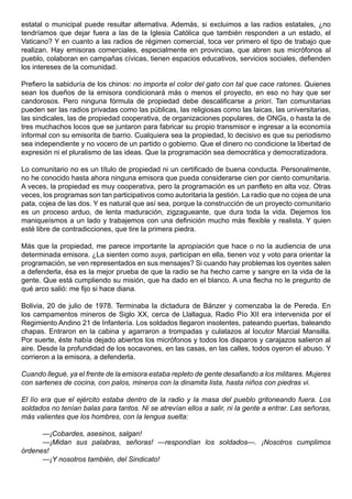 estatal o municipal puede resultar alternativa. Además, si excluimos a las radios estatales, ¿no
tendríamos que dejar fuera a las de la Iglesia Católica que también responden a un estado, el
Vaticano? Y en cuanto a las radios de régimen comercial, toca ver primero el tipo de trabajo que
realizan. Hay emisoras comerciales, especialmente en provincias, que abren sus micrófonos al
pueblo, colaboran en campañas cívicas, tienen espacios educativos, servicios sociales, defienden
los intereses de la comunidad.

Prefiero la sabiduría de los chinos: no importa el color del gato con tal que cace ratones. Quienes
sean los dueños de la emisora condicionará más o menos el proyecto, en eso no hay que ser
candorosos. Pero ninguna fórmula de propiedad debe descalificarse a priori. Tan comunitarias
pueden ser las radios privadas como las públicas, las religiosas como las laicas, las universitarias,
las sindicales, las de propiedad cooperativa, de organizaciones populares, de ONGs, o hasta la de
tres muchachos locos que se juntaron para fabricar su propio transmisor e ingresar a la economía
informal con su emisorita de barrio. Cualquiera sea la propiedad, lo decisivo es que su periodismo
sea independiente y no vocero de un partido o gobierno. Que el dinero no condicione la libertad de
expresión ni el pluralismo de las ideas. Que la programación sea democrática y democratizadora.

Lo comunitario no es un título de propiedad ni un certificado de buena conducta. Personalmente,
no he conocido hasta ahora ninguna emisora que pueda considerarse cien por ciento comunitaria.
A veces, la propiedad es muy cooperativa, pero la programación es un panfleto en alta voz. Otras
veces, los programas son tan participativos como autoritaria la gestión. La radio que no cojea de una
pata, cojea de las dos. Y es natural que así sea, porque la construcción de un proyecto comunitario
es un proceso arduo, de lenta maduración, zigzagueante, que dura toda la vida. Dejemos los
maniqueísmos a un lado y trabajemos con una definición mucho más flexible y realista. Y quien
esté libre de contradicciones, que tire la primera piedra.

Más que la propiedad, me parece importante la apropiación que hace o no la audiencia de una
determinada emisora. ¿La sienten como suya, participan en ella, tienen voz y voto para orientar la
programación, se ven representados en sus mensajes? Si cuando hay problemas los oyentes salen
a defenderla, ésa es la mejor prueba de que la radio se ha hecho carne y sangre en la vida de la
gente. Que está cumpliendo su misión, que ha dado en el blanco. A una flecha no le pregunto de
qué arco salió: me fijo si hace diana.

Bolivia, 20 de julio de 1978. Terminaba la dictadura de Bánzer y comenzaba la de Pereda. En
los campamentos mineros de Siglo XX, cerca de Llallagua, Radio Pío XII era intervenida por el
Regimiento Andino 21 de Infantería. Los soldados llegaron insolentes, pateando puertas, baleando
chapas. Entraron en la cabina y agarraron a trompadas y culatazos al locutor Marcial Mansilla.
Por suerte, éste había dejado abiertos los micrófonos y todos los disparos y carajazos salieron al
aire. Desde la profundidad de los socavones, en las casas, en las calles, todos oyeron el abuso. Y
corrieron a la emisora, a defenderla.

Cuando llegué, ya el frente de la emisora estaba repleto de gente desafiando a los militares. Mujeres
con sartenes de cocina, con palos, mineros con la dinamita lista, hasta niños con piedras vi.

El lío era que el ejército estaba dentro de la radio y la masa del pueblo gritoneando fuera. Los
soldados no tenían balas para tantos. Ni se atrevían ellos a salir, ni la gente a entrar. Las señoras,
más valientes que los hombres, con la lengua suelta:

      —¡Cobardes, asesinos, salgan!
      —¡Midan sus palabras, señoras! —respondían los soldados—. ¡Nosotros cumplimos
órdenes!
      —¡Y nosotros también, del Sindicato!
 