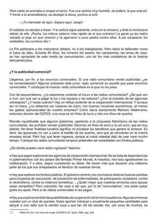 Pero nadie se animaba a romper el cerco. Fue una señora muy humilde, de pollera, la que avanzó.
Y frente a la ametralladora, se destapó la blusa, pechos al aire:

       —¡Tú mamaste de aquí, dispara aquí, carajo!

El soldado no atinaba a hacer. Y la señora sigue adelante, entra en la emisora, y toda la montonera
detrás de ella. ¡Pucha, los milicos salieron más rápido de lo que entraron! La gente ya les había
volcado el jeep en que vinieron y la agarraron a pura piedra contra ellos. A pie escaparon los
soldaditos, los corrieron feo.20

La Pío pertenece a los misioneros oblatos, no a los trabajadores. Pero éstos la defienden como
si fuera de ellos. Durante 45 años, los mineros del estaño, los campesinos, las amas de casa,
se han apropiado de este medio de comunicación, uno de los más combativos de la historia
latinoamericana.


¿Y la publicidad comercial?

Llegamos, por fin, a los anuncios comerciales. Si una radio comunitaria vende publicidad, ¿se
ha comercializado? Algunos precipitan este juicio: radio comercial es aquella que pasa anuncios
comerciales. Y concluyen la inversa: radio comunitaria es la que no los pasa.

Con tal esquematismo, ¿no estaremos cortando el futuro a las radios comunitarias? ¿De qué van
a vivir, con qué van a pagar la luz y los equipos y los salarios? ¿Con el subsidio de las agencias
extranjeras? ¿Y hasta cuándo? Hay un reflujo evidente de la cooperación internacional. Y aunque
así no fuera, ¿no debemos ser capaces de cubrir, con buenas iniciativas económicas, al menos
los gastos operacionales de nuestra empresa? Como decía astutamente Mariano Valderrama,
entonces director del CEPES, una cosa es sin fines de lucro y otra con fines de quiebra.

Resulta injustificable que algunos gobiernos, apelando a la propuesta filantrópica de las radios
comunitarias, les prohíban vender publicidad. Decimos sin fines de lucro y no sin lucro, que es muy
distinto. No tener finalidad lucrativa significa no privatizar los beneficios que genera la emisora. Es
decir, las ganancias no van a parar al bolsillo de los dueños, sino que se reinvierten en la misma
empresa social. Pero hay que tener ingresos, porque el maná celestial dejó de caer hace mucho
tiempo. Y porque las radios comunitarias tampoco pretenden ser subsidiadas con fondos públicos.

¿De dónde pueden venir estos ingresos? Veamos:

• Hay que seguir explorando las agencias de cooperación internacional. No se trata de dependencias
ni paternalismos con los países del llamado Primer Mundo. A nosotros, nos toca agradecerles su
colaboración. Y a ellos, seguir cumpliendo su deber. No hacen más que devolver una milésima
parte de los que sus antepasados se llevaron de nuestras tierras.

• Hay que explorar los fondos públicos. El gobierno central y los municipios destinan buenas partidas
para proyectos de vacunación, de prevención de enfermedades, de participación ciudadana, contra
el alcoholismo, contra la violencia doméstica… ¿Quién mejor que nuestras emisoras para apoyar
estas campañas? Pero cobrando. No vaya a ser que, por lo de "comunitarios", nos pidan pasar
gratis los spots. Pero a las radios comerciales sí les pagan.

• Hay que explorar también las posibilidades de cooperación de la misma audiencia. Algunas emisoras
cuentan con un club de oyentes. Estos aportan mensual o anualmente pequeñas cantidades para
apoyar a una radio que la sienten suya y que tan útil les resulta. Así, con poco de muchos, se

20     Radio Pío XII: una mina de coraje. ALER/Pío XII, Quito 1984, pág. 246.
 