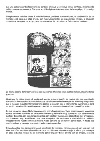 que una palabra cambia totalmente su carácter ofensivo y se vuelve tierna, cariñosa, dependiendo
del tono en que se pronuncie. Tomar un vocablo al pie de la letra representaría un peligro. Y un amigo
menos.

Compliquemos más las cosas. A más de idiomas, palabras y entonaciones, la comprensión de un
mensaje está dada por algo previo, aún más fundamental: las experiencias vividas, la situación
concreta de esta persona, mi yo y sus circunstancias. La caricatura de Quino ahorra palabras.




La misma escena de Chaplin provoca tres reacciones diferentes en un público de ricos, clasemedieros
y pobres.

Llegamos, de esta manera, al meollo del asunto: la comunicación es mucho más que una simple
transmisión de mensajes. Aun evitando todos los ruidos en todas las etapas del proceso y asegurando
que el mensaje llegue lo más transparente posible al receptor, éste lo interpretará a su manera, le dará
un sentido subjetivo. Un sentido que no coincidirá necesariamente con el que pretendió el emisor.

Es que no somos robots. No funcionamos con enchufes ni resortes. Tanto emisores como receptores
somos personas humanas en situaciones sociales y familiares muy concretas, con determinados
gustos y disgustos, con caracteres diferentes, con hábitos y manías, con costumbres muy enraizadas,
con intereses muy apremiantes, con una amalgama de sentimientos contradictorios, viviendo
irrepetiblemente nuestra inmensa minoría. Cada persona es un mundo, como dicen. Y desde ese
mundo elabora el mensaje que envía o reelabora el que recibe.

Evitando ruidos, nos aproximaremos al significado del mensaje, haremos que el pan sea pan y el
vino, vino. Otro asunto es el sentido que cada uno dé a ese mismo mensaje, el efecto que provoque
en cada individuo. Porque no es lo mismo comer el pan y beber el vino con los amigos, o con la
 