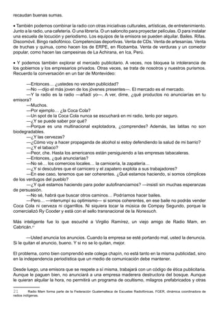 recaudan buenas sumas.

• También podemos combinar la radio con otras iniciativas culturales, artísticas, de entretenimiento.
Junto a la radio, una cafetería. O una librería. O un saloncito para proyectar películas. O para instalar
una escuela de locución y periodismo. Los equipos de la emisora se pueden alquilar. Bailes. Rifas.
Discomóvil. Bingo radiofónico. Competencias deportivas. Venta de CDs. Venta de artesanías. Venta
de truchas y quinua, como hacen los de ERPE, en Riobamba. Venta de verduras y un comedor
popular, como hacen las campesinas de La Achirana, en Ica, Perú.

• Y podemos también explorar el mercado publicitario. A veces, nos bloquea la intolerancia de
los gobiernos y los empresarios privados. Otras veces, se trata de nosotros y nuestros purismos.
Recuerdo la conversación en un bar de Montevideo:

       —Entonces… ¿ustedes no venden publicidad?
       —No —dijo el más joven de los jóvenes presentes—. El mercado es el mercado.
       —Y la radio es la radio —añadí yo—. A ver, dime, ¿qué productos no anunciarías en tu
emisora?
       —Muchos.
       —Por ejemplo… ¿la Coca Cola?
       —Un spot de la Coca Cola nunca se escuchará en mi radio, tenlo por seguro.
       —¿Y se puede saber por qué?
       —Porque es una multinacional explotadora, ¿comprendes? Además, las latitas no son
biodegradables.
       —¿Y las cervezas?
       —¿Cómo voy a hacer propaganda de alcohol si estoy defendiendo la salud de mi barrio?
       —¿Y el tabaco?
       —Peor, che. Hasta los americanos están persiguiendo a las empresas tabacaleras.
       —Entonces, ¿qué anunciarías?
       —No sé… los comercios locales… la carnicería, la zapatería…
       —¿Y si descubres que el carnicero y el zapatero explota a sus trabajadores?
       —En ese caso, tenemos que ser coherentes. ¿Qué estamos haciendo, si somos cómplices
de los verdugos del pueblo?
       —¿Y qué estamos haciendo para poder autofinanciarnos? —insistí sin muchas esperanzas
de persuasión.
       —No sé, habrá que buscar otros caminos… Podríamos hacer bailes.
       —Pero… —interrumpí su optimismo— si somos coherentes, en ese baile no podrás vender
Coca Cola ni cerveza ni cigarrillos. Ni siquiera tocar la música de Compay Segundo, porque la
comercializó Ry Cooder y está con el sello transnacional de la Nonesuch.

Más inteligente fue lo que escuché a Virgilio Ramírez, un viejo amigo de Radio Mam, en
Cabricán.21

       —Usted anuncia los anuncios. Cuando la empresa se esté portando mal, usted la denuncia.
Si le quitan el anuncio, bueno. Y si no se lo quitan, mejor.

El problema, como bien comprendió este colega chapín, no está tanto en la misma publicidad, sino
en la independencia periodística que un medio de comunicación debe mantener.

Desde luego, una emisora que se respete a sí misma, trabajará con un código de ética publicitaria.
Aunque le paguen bien, no anunciará a una empresa maderera destructora del bosque. Aunque
le quieran alquilar la hora, no permitirá un programa de ocultismo, milagros prefabricados y otras

21        Radio Mam forma parte de la Federación Guatemalteca de Escuelas Radiofónicas, FGER, dinámica coordinadora de
radios indígenas.
 