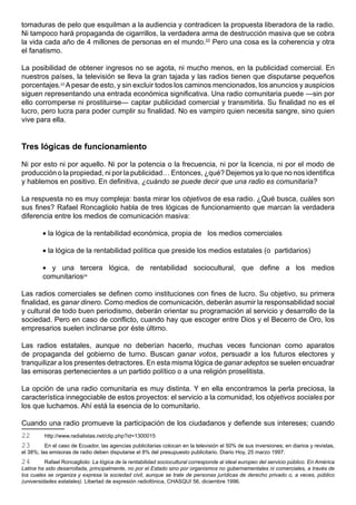 tomaduras de pelo que esquilman a la audiencia y contradicen la propuesta liberadora de la radio.
Ni tampoco hará propaganda de cigarrillos, la verdadera arma de destrucción masiva que se cobra
la vida cada año de 4 millones de personas en el mundo.22 Pero una cosa es la coherencia y otra
el fanatismo.

La posibilidad de obtener ingresos no se agota, ni mucho menos, en la publicidad comercial. En
nuestros países, la televisión se lleva la gran tajada y las radios tienen que disputarse pequeños
porcentajes.23 A pesar de esto, y sin excluir todos los caminos mencionados, los anuncios y auspicios
siguen representando una entrada económica significativa. Una radio comunitaria puede —sin por
ello corromperse ni prostituirse— captar publicidad comercial y transmitirla. Su finalidad no es el
lucro, pero lucra para poder cumplir su finalidad. No es vampiro quien necesita sangre, sino quien
vive para ella.


Tres lógicas de funcionamiento

Ni por esto ni por aquello. Ni por la potencia o la frecuencia, ni por la licencia, ni por el modo de
producción o la propiedad, ni por la publicidad… Entonces, ¿qué? Dejemos ya lo que no nos identifica
y hablemos en positivo. En definitiva, ¿cuándo se puede decir que una radio es comunitaria?

La respuesta no es muy compleja: basta mirar los objetivos de esa radio. ¿Qué busca, cuáles son
sus fines? Rafael Roncagliolo habla de tres lógicas de funcionamiento que marcan la verdadera
diferencia entre los medios de comunicación masiva:

         • la lógica de la rentabilidad económica, propia de los medios comerciales

         • la lógica de la rentabilidad política que preside los medios estatales (o partidarios)

         • y una tercera lógica, de rentabilidad sociocultural, que define a los medios
         comunitarios24

Las radios comerciales se definen como instituciones con fines de lucro. Su objetivo, su primera
finalidad, es ganar dinero. Como medios de comunicación, deberán asumir la responsabilidad social
y cultural de todo buen periodismo, deberán orientar su programación al servicio y desarrollo de la
sociedad. Pero en caso de conflicto, cuando hay que escoger entre Dios y el Becerro de Oro, los
empresarios suelen inclinarse por éste último.

Las radios estatales, aunque no deberían hacerlo, muchas veces funcionan como aparatos
de propaganda del gobierno de turno. Buscan ganar votos, persuadir a los futuros electores y
tranquilizar a los presentes detractores. En esta misma lógica de ganar adeptos se suelen encuadrar
las emisoras pertenecientes a un partido político o a una religión proselitista.

La opción de una radio comunitaria es muy distinta. Y en ella encontramos la perla preciosa, la
característica innegociable de estos proyectos: el servicio a la comunidad, los objetivos sociales por
los que luchamos. Ahí está la esencia de lo comunitario.

Cuando una radio promueve la participación de los ciudadanos y defiende sus intereses; cuando
22       http://www.radialistas.net/clip.php?id=1300015
23        En el caso de Ecuador, las agencias publicitarias colocan en la televisión el 50% de sus inversiones; en diarios y revistas,
el 38%; las emisoras de radio deben disputarse el 8% del presupuesto publicitario. Diario Hoy, 25 marzo 1997.
24        Rafael Roncagliolo: La lógica de la rentabilidad sociocultural corresponde al ideal europeo del servicio público. En América
Latina ha sido desarrollada, principalmente, no por el Estado sino por organismos no gubernamentales ni comerciales, a través de
los cuales se organiza y expresa la sociedad civil, aunque se trate de personas jurídicas de derecho privado o, a veces, público
(universidades estatales). Libertad de expresión radiofónica, CHASQUI 56, diciembre 1996.
 