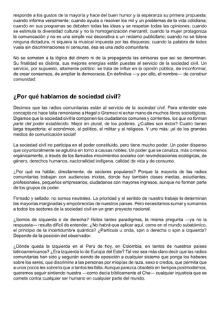 responde a los gustos de la mayoría y hace del buen humor y la esperanza su primera propuesta;
cuando informa verazmente; cuando ayuda a resolver los mil y un problemas de la vida cotidiana;
cuando en sus programas se debaten todas las ideas y se respetan todas las opiniones; cuando
se estimula la diversidad cultural y no la homogenización mercantil; cuando la mujer protagoniza
la comunicación y no es una simple voz decorativa o un reclamo publicitario; cuando no se tolera
ninguna dictadura, ni siquiera la musical impuesta por las disqueras; cuando la palabra de todos
vuela sin discriminaciones ni censuras, ésa es una radio comunitaria.

No se someten a la lógica del dinero ni de la propaganda las emisoras que así se denominan.
Su finalidad es distinta, sus mejores energías están puestas al servicio de la sociedad civil. Un
servicio, por supuesto, altamente político: se trata de influir en la opinión pública, de inconformar,
de crear consensos, de ampliar la democracia. En definitiva —y por ello, el nombre— de construir
comunidad.



¿Por qué hablamos de sociedad civil?
Decimos que las radios comunitarias están al servicio de la sociedad civil. Para entender este
concepto no hace falta remontarse a Hegel o Gramsci ni echar mano de muchos libros sociológicos.
Digamos que la sociedad civil la componen los ciudadanos comunes y corrientes, los que no forman
parte del poder establecido. Mejor en plural, de los poderes. ¿Cuáles son éstos? Cuatro tienen
larga trayectoria: el económico, el político, el militar y el religioso. Y uno más: ¡el de los grandes
medios de comunicación social!

La sociedad civil no participa en el poder constituido, pero tiene mucho poder. Un poder disperso
que coyunturalmente se aglutina en torno a causas nobles. Un poder que se canaliza, más o menos
orgánicamente, a través de los llamados movimientos sociales con reivindicaciones ecológicas, de
género, derechos humanos, nacionalidad indígena, calidad de vida y de consumo.

¿Por qué no hablar, directamente, de sectores populares? Porque la mayoría de las radios
comunitarias trabajan con audiencias mixtas, donde hay también clases medias, estudiantes,
profesionales, pequeños empresarios, ciudadanos con mayores ingresos, aunque no forman parte
de los grupos de poder.

Firmado y sellado: no somos neutrales. La prioridad y el sentido de nuestro trabajo lo determinan
las mayorías marginadas y empobrecidas de nuestros países. Pero necesitamos sumar y sumarnos
a todos los sectores de la sociedad civil en un gran proyecto nacional.

¿Somos de izquierda o de derecha? Rotos tantos paradigmas, la misma pregunta —ya no la
respuesta— resulta difícil de entender. ¿No habrá que aplicar aquí, como en el mundo subatómico,
el principio de la incertidumbre quántica? ¿Partícula u onda, spin a derecha o spin a izquierda?
Depende de la posición del observador.

¿Dónde queda la izquierda en el Perú de hoy, en Colombia, en tantos de nuestros países
latinoamericanos? ¿Era izquierda lo de Europa del Este? Tal vez sea más claro decir que las radios
comunitarias han sido y seguirán siendo de oposición a cualquier sistema que ponga los haberes
sobre los seres, que discrimine a las personas por miopías de raza, sexo o credos, que permita que
a unos pocos les sobre lo que a tantos les falta. Aunque parezca obsoleto en tiempos postmodernos,
queremos seguir sintiendo nuestra —como decía bíblicamente el Che— cualquier injusticia que se
cometa contra cualquier ser humano en cualquier parte del mundo.
 